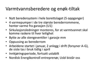 Varmtvannsberedere og enøk-tiltak
• Nytt beredersystem i hele borettslaget (5 oppganger)
• 4 varmepumper i de tre største berederrommene,
  henter varme fra garasjen (U1)
• Sirkulasjonsledninger monteres, for at varmtvannet skal
  komme raskere til hver leilighet
• Bytte av alle stengeventiler i garasje mm
• Oppussing av berederrom
• Arbeidene startet i januar, 2 anlegg i drift (forsyner A-G),
  de siste tas i bruk tidlig i april
• Innkjøringsperiode, fortsatt ustabilt
• Nordisk Energikontroll entreprenør, Usbl bistår oss
 