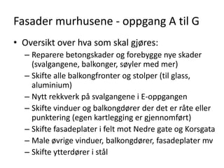 Fasader murhusene - oppgang A til G
• Oversikt over hva som skal gjøres:
  – Reparere betongskader og forebygge nye skader
    (svalgangene, balkonger, søyler med mer)
  – Skifte alle balkongfronter og stolper (til glass,
    aluminium)
  – Nytt rekkverk på svalgangene i E-oppgangen
  – Skifte vinduer og balkongdører der det er råte eller
    punktering (egen kartlegging er gjennomført)
  – Skifte fasadeplater i felt mot Nedre gate og Korsgata
  – Male øvrige vinduer, balkongdører, fasadeplater mv
  – Skifte ytterdører i stål
 