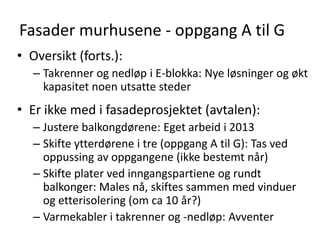 Fasader murhusene - oppgang A til G
• Oversikt (forts.):
   – Takrenner og nedløp i E-blokka: Nye løsninger og økt
     kapasitet noen utsatte steder
• Er ikke med i fasadeprosjektet (avtalen):
   – Justere balkongdørene: Eget arbeid i 2013
   – Skifte ytterdørene i tre (oppgang A til G): Tas ved
     oppussing av oppgangene (ikke bestemt når)
   – Skifte plater ved inngangspartiene og rundt
     balkonger: Males nå, skiftes sammen med vinduer
     og etterisolering (om ca 10 år?)
   – Varmekabler i takrenner og -nedløp: Avventer
 