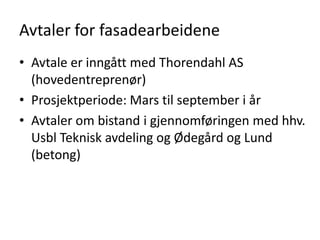 Avtaler for fasadearbeidene
• Avtale er inngått med Thorendahl AS
  (hovedentreprenør)
• Prosjektperiode: Mars til september i år
• Avtaler om bistand i gjennomføringen med hhv.
  Usbl Teknisk avdeling og Ødegård og Lund
  (betong)
 