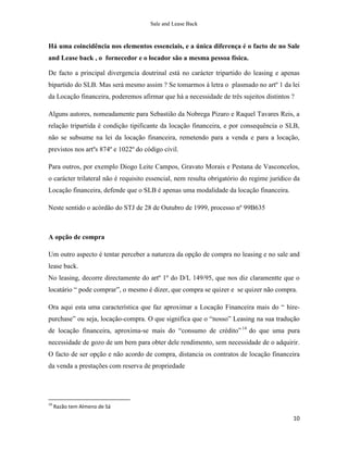 Sale and Lease Back



Há uma coincidência nos elementos essenciais, e a única diferença é o facto de no Sale
and Lease back , o fornecedor e o locador são a mesma pessoa física.

De facto a principal divergencia doutrinal está no carácter tripartido do leasing e apenas
bipartido do SLB. Mas será mesmo assim ? Se tomarmos à letra o plasmado no artº 1 da lei
da Locação financeira, poderemos afirmar que há a necessidade de três sujeitos distintos ?

Alguns autores, nomeadamente para Sebastião da Nobrega Pizaro e Raquel Tavares Reis, a
relação tripartida é condição tipificante da locação financeira, e por consequência o SLB,
não se subsume na lei da locação financeira, remetendo para a venda e para a locação,
previstos nos artºs 874º e 1022º do código civil.

Para outros, por exemplo Diogo Leite Campos, Gravato Morais e Pestana de Vasconcelos,
o carácter trilateral não é requisito essencial, nem resulta obrigatório do regime jurídico da
Locação financeira, defende que o SLB é apenas uma modalidade da locação financeira.

Neste sentido o acórdão do STJ de 28 de Outubro de 1999, processo nº 99B635



A opção de compra

Um outro aspecto é tentar perceber a natureza da opção de compra no leasing e no sale and
lease back.
No leasing, decorre directamente do artº 1º do D/L 149/95, que nos diz claramentte que o
locatário “ pode comprar”, o mesmo é dizer, que compra se quizer e se quizer não compra.

Ora aqui esta uma característica que faz aproximar a Locação Financeira mais do “ hire-
purchase” ou seja, locação-compra. O que significa que o “nosso” Leasing na sua tradução
de locação financeira, aproxima-se mais do “consumo de crédito” 14 do que uma pura
necessidade de gozo de um bem para obter dele rendimento, sem necessidade de o adquirir.
O facto de ser opção e não acordo de compra, distancia os contratos de locação financeira
da venda a prestações com reserva de propriedade




14
     Razão tem Almeno de Sá

                                                                                           10
 