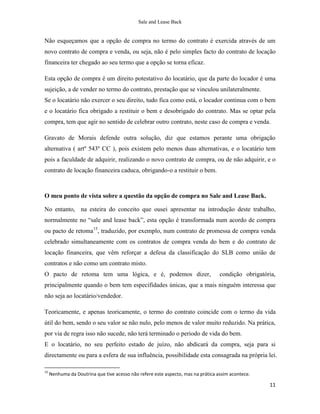 Sale and Lease Back


Não esqueçamos que a opção de compra no termo do contrato é exercida através de um
novo contrato de compra e venda, ou seja, não é pelo simples facto do contrato de locação
financeira ter chegado ao seu termo que a opção se torna eficaz.

Esta opção de compra é um direito potestativo do locatário, que da parte do locador é uma
sujeição, a de vender no termo do contrato, prestação que se vinculou unilateralmente.
Se o locatário não exercer o seu direito, tudo fica como está, o locador continua com o bem
e o locatário fica obrigado a restituir o bem e desobrigado do contrato. Mas se optar pela
compra, tem que agir no sentido de celebrar outro contrato, neste caso de compra e venda.

Gravato de Morais defende outra solução, diz que estamos perante uma obrigação
alternativa ( artº 543º CC ), pois existem pelo menos duas alternativas, e o locatário tem
pois a faculdade de adquirir, realizando o novo contrato de compra, ou de não adquirir, e o
contrato de locação financeira caduca, obrigando-o a restituir o bem.



O meu ponto de vista sobre a questão da opção de compra no Sale and Lease Back.

No entanto, na esteira do conceito que ousei apresentar na introdução deste trabalho,
normalmente no “sale and lease back”, esta opção é transformada num acordo de compra
ou pacto de retoma15, traduzido, por exemplo, num contrato de promessa de compra venda
celebrado simultaneamente com os contratos de compra venda do bem e do contrato de
locação financeira, que vêm reforçar a defesa da classificação do SLB como união de
contratos e não como um contrato misto.
O pacto de retoma tem uma lógica, e é, podemos dizer,                             condição obrigatória,
principalmente quando o bem tem especifidades únicas, que a mais ninguém interessa que
não seja ao locatário/vendedor.

Teoricamente, e apenas teoricamente, o termo do contrato coincide com o termo da vida
útil do bem, sendo o seu valor se não nulo, pelo menos de valor muito reduzido. Na prática,
por via de regra isso não sucede, não terá terminado o periodo de vida do bem.
E o locatário, no seu perfeito estado de juízo, não abdicará da compra, seja para si
directamente ou para a esfera de sua influência, possibilidade esta consagrada na própria lei.

15
     Nenhuma da Doutrina que tive acesso não refere este aspecto, mas na prática assim acontece.

                                                                                                    11
 