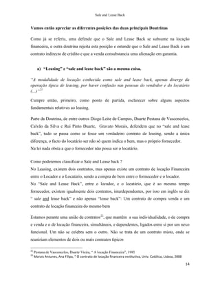 Sale and Lease Back


Vamos então apreciar as diferentes posições das duas principais Doutrinas

Como já se referiu, uma defende que o Sale and Lease Back se subsume na locação
financeira, e outra doutrina rejeita esta posição e entende que o Sale and Lease Back é um
contrato indirecto de crédito e que a venda consubstancia uma alienação em garantia.


       a) “Leasing” e “sale and lease back” são a mesma coisa.

“A modalidade de locação conhecida como sale and lease back, apenas diverge da
operação típica de leasing, por haver confusão nas pessoas do vendedor e do locatário
(…)“21

Cumpre então, primeiro, como ponto de partida, esclarecer sobre alguns aspectos
fundamentais relativos ao leasing.

Parte da Doutrina, de entre outros Diogo Leite de Campos, Duarte Pestana de Vasconcelos,
Calvão da Silva e Rui Pinto Duarte, Gravato Morais, defendem que no “sale and lease
back”, tudo se passa como se fosse um verdadeiro contrato de leasing, sendo a única
diferença, o facto do locatário ser não só quem indica o bem, mas o próprio fornecedor.
Na lei nada obsta a que o fornecedor não possa ser o locatário.


Como poderemos classificar o Sale and Lease back ?
No Leasing, existem dois contratos, mas apenas existe um contrato de locação Financeira
entre o Locador e o Locatário, sendo a compra do bem entre o formecedor e o locador.
No “Sale and Lease Back”, entre o locador, e o locatário, que é ao mesmo tempo
fornecedor, existem igualmente dois contratos, interdependentes, por isso em inglês se diz
“ sale and lease back” e não apenas “lease back”: Um contrato de compra venda e um
contrato de locação financeira do mesmo bem

Estamos perante uma união de contratos22, que mantêm a sua individualidade, o de compra
e venda e o de locação financeira, simultâneos, e dependentes, ligados entre si por um nexo
funcional. Um não se celebra sem o outro. Não se trata de um contrato misto, onde se
reuniriam elementos de dois ou mais contratos típicos

21
     Pestana de Vasconcelos, Duarte Vieira, “ A locação Financeira”, 1985
22
     Morais Antunes, Ana Filipa, “ O contrato de locação financeira restitutiva, Univ. Católica, Lisboa, 2008

                                                                                                                14
 