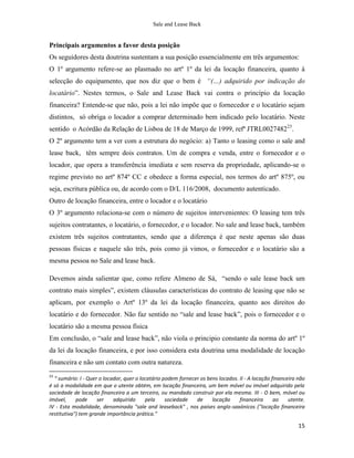 Sale and Lease Back


Principais argumentos a favor desta posição
Os seguidores desta doutrina sustentam a sua posição essencialmente em três argumentos:
O 1º argumento refere-se ao plasmado no artº 1º da lei da locação financeira, quanto à
selecção do equipamento, que nos diz que o bem é “(…) adquirido por indicação do
locatário”. Nestes termos, o Sale and Lease Back vai contra o princípio da locação
financeira? Entende-se que não, pois a lei não impõe que o fornecedor e o locatário sejam
distintos, só obriga o locador a comprar determinado bem indicado pelo locatário. Neste
sentido o Acórdão da Relação de Lisboa de 18 de Março de 1999, refª JTRL002748223.
O 2º argumento tem a ver com a estrutura do negócio: a) Tanto o leasing como o sale and
lease back, têm sempre dois contratos. Um de compra e venda, entre o fornecedor e o
locador, que opera a transferência imediata e sem reserva da propriedade, aplicando-se o
regime previsto no artº 874º CC e obedece a forma especial, nos termos do artº 875º, ou
seja, escritura pública ou, de acordo com o D/L 116/2008, documento autenticado.
Outro de locação financeira, entre o locador e o locatário
O 3º argumento relaciona-se com o número de sujeitos intervenientes: O leasing tem três
sujeitos contratantes, o locatário, o fornecedor, e o locador. No sale and lease back, também
existem três sujeitos contratantes, sendo que a diferença é que neste apenas são duas
pessoas físicas e naquele são três, pois como já vimos, o fornecedor e o locatário são a
mesma pessoa no Sale and lease back.

Devemos ainda salientar que, como refere Almeno de Sá, “sendo o sale lease back um
contrato mais simples”, existem cláusulas características do contrato de leasing que não se
aplicam, por exemplo o Artº 13º da lei da locação financeira, quanto aos direitos do
locatário e do fornecedor. Não faz sentido no “sale and lease back”, pois o fornecedor e o
locatário são a mesma pessoa física
Em conclusão, o “sale and lease back”, não viola o principio constante da norma do artº 1º
da lei da locação financeira, e por isso considera esta doutrina uma modalidade de locação
financeira e não um contato com outra natureza.
23
  “ sumário: I - Quer o locador, quer o locatário podem fornecer os bens locados. II - A locação financeira não
é só a modalidade em que o utente obtém, em locação financeira, um bem móvel ou imóvel adquirido pela
sociedade de locação financeira a um terceiro, ou mandado construir por ela mesma. III - O bem, móvel ou
imóvel,     pode     ser    adquirido     pela     sociedade   de     locação     financeira      ao    utente.
IV - Esta modalidade, denominada "sale and leaseback" , nos países anglo-saxónicos ("locação financeira
restitutiva") tem grande importância prática.”

                                                                                                            15
 