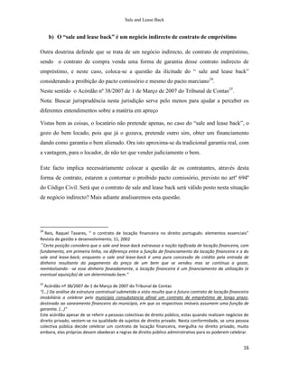 Sale and Lease Back


     b) O “sale and lease back” é um negócio indirecto de contrato de empréstimo

Outra doutrina defende que se trata de um negócio indirecto, de contrato de empréstimo,
sendo o contrato de compra venda uma forma de garantia desse contrato indirecto de
empréstimo, e neste caso, coloca-se a questão da ilicitude do “ sale and lease back”
considerando a proibição do pacto comissório e mesmo do pacto marciano24.
Neste sentido o Acórdão nº 38/2007 de 1 de Março de 2007 do Tribunal de Contas25.
Nota: Buscar jurisprudência nesta jurisdição serve pelo menos para ajudar a perceber os
diferentes entendimentos sobre a matéria em apreço

Vistas bem as coisas, o locatário não pretende apenas, no caso do “sale and lease back”, o
gozo do bem locado, pois que já o gozava, pretende outro sim, obter um financiamento
dando como garantia o bem alienado. Ora isto aproxima-se da tradicional garantia real, com
a vantagem, para o locador, de não ter que vender judiciamente o bem.

Este facto implica necessáriamente colocar a questão de os contratantes, através desta
forma de contrato, estarem a contornar o proibido pacto comissório, previsto no artº 694º
do Código Civil. Será que o contrato de sale and lease back será válido posto nesta situação
de negócio indirecto? Mais adiante analisaremos esta questão.




24
  Reis, Raquel Tavares, “ o contrato de locação financeira no direito português: elementos essenciais”
Revista de gestão e desenvolvimento, 11, 2002
“Certa posição considera que o sale and lease-back extravasa a noção tipificada de locação financeira, com
fundamento, em primeira linha, na diferença entre a função de financiamento da locação financeira e a do
sale and lease-back; enquanto o sale and lease-back é uma pura concessão de crédito pela entrada de
dinheiro resultante do pagamento do preço de um bem que se vendeu mas se continua a gozar,
reembolsando- -se esse dinheiro faseadamente, a locação financeira é um financiamento da utilização (e
eventual aquisição) de um determinado bem.”
25
  Acórdão nº 38/2007 de 1 de Março de 2007 do Tribunal de Contas
“(…) Da análise da estrutura contratual submetida a visto resulta que o futuro contrato de locação financeira
imobiliária a celebrar pelo município consubstancia afinal um contrato de empréstimo de longo prazo,
destinado ao saneamento financeiro do município, em que os respectivos imóveis assumem uma função de
garantia. (…)”
Este acórdão apesar de se referir a pessoas colectivas de direito público, estas quando realizam negócios de
direito privado, vestem-se na qualidade de sujeitos de direito privado. Nesta conformidade, se uma pessoa
colectiva pública decide celebrar um contrato de locação financeira, mergulha no direito privado, muito
embora, elas próprias devam obedecer a regras de direito público administrativo para os poderem celebrar.


                                                                                                          16
 