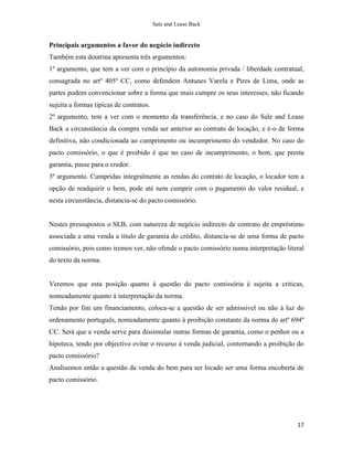 Sale and Lease Back


Principais argumentos a favor do negócio indirecto
Também esta doutrina apresenta três argumentos:
1º argumento, que tem a ver com o princípio da autonomia privada / liberdade contratual,
consagrada no artº 405º CC, como defendem Antunes Varela e Pires de Lima, onde as
partes podem convencionar sobre a forma que mais cumpre os seus interesses, não ficando
sujeita a formas tipicas de contratos.
2º argumento, tem a ver com o momento da transferência, e no caso do Sale and Lease
Back a circunstância da compra venda ser anterior ao contrato de locação, e é-o de forma
definitiva, não condicionada ao cumprimento ou incumprimento do vendedor. No caso do
pacto comissório, o que é proibido é que no caso de incumprimento, o bem, que presta
garantia, passe para o credor.
3º argumento. Cumpridas integralmente as rendas do contrato de locação, o locador tem a
opção de readquirir o bem, pode até nem cumprir com o pagamento do valor residual, e
nesta circunstância, distancia-se do pacto comissório.


Nestes pressupostos o SLB, com natureza de negócio indirecto de contrato de empréstimo
associada a uma venda a título de garantia do crédito, distancia-se de uma forma de pacto
comissório, pois como iremos ver, não ofende o pacto comissório numa interpretação literal
do texto da norma.


Veremos que esta posição quanto à questão do pacto comissória é sujeita a criticas,
nomeadamente quanto à interpretação da norma.
Tendo por fim um financiamento, coloca-se a questão de ser admissível ou não à luz do
ordenamento português, nomeadamente quanto à proibição constante da norma do artº 694º
CC. Será que a venda serve para dissimular outras formas de garantia, como o penhor ou a
hipoteca, tendo por objectivo evitar o recurso á venda judicial, contornando a proibição do
pacto comissório?
Analisemos então a questão da venda do bem para ser locado ser uma forma encoberta de
pacto comissório.




                                                                                        17
 