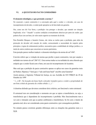 Sale and Lease Back


    VI.     A QUESTÃO DO PACTO COMISSÓRIO


O elemento teleológico, o que pretende a norma ?
No essencial, o pacto comissório é a convenção pela qual o credor e o devedor, em caso de
incumprimento do devedor, o credor pode apropriar-se do bem dado em garantia.

Ora, como nos diz Vaz Serra, a proibição visa proteger o devedor, que estando em situação
fragilizada, vê-se “ forçado” a aceitar condições eventualmente abusivas por parte do credor, que
poderia ficar com um bem, de valor muito superior ao montante da dívida.

Para Remédio Marques e Januário Gomes, são várias as razões para a proibição, para além da
protecção do devedor sob coacção do credor, acrescentando a necessidade do respeito pelos
principios e regras do ordenamento jurídico, necessários para a estabilidade do tráfego jurídico, e a
tutela de outros credores que concorram ao mesmo património.
Esta posição parece melhor traduzir o elemento teleológico da norma do artº 694º.

Convém referir que a violação da norma que proibe o pacto comissório, tem por sanção a
nulidade nos termos do artº 286º CC. Esta norma traduz-se na nulidade de uma cláusula que
estipule que o credor ficará com o bem, em caso de incumprimento do locatário.

Mas será que a probição do pacto comissório apenas se aplica nos casos de garantias reais
de Penhor, Hipoteca ? Será que o “sale and lease back” encobre uma Garantia?
Assim pensou o Supremo Tribunal de Justiça, no seu Acórdão do STJ 99B635 de 29 de
Outubro de 1999
“ (…) III - Na locação em lease back o devedor transfere para o credor a propriedade de
um bem a título de garantia do crédito obtido. (…) “

A doutrina defende que devemos considerar dois critérios, um funcional e outro estrutural.

O estrutural tem em consideração o momento em que se opera a transferência, ou seja, a
transferência que é dependente do incumprimento é proibida. Mas funcionalmente tem a
ver com o intenção com que as partes celebraram a transferência. Se foi com o intuito de
garantia real, deve ser considerada como pacto comissório e por consequência proibido.

No entanto parece existirem grandes diferenças entre as situações das garantias reais e o
SLB.

                                                                                                  18
 
