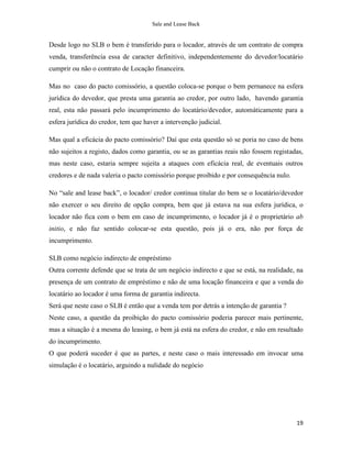 Sale and Lease Back


Desde logo no SLB o bem é transferido para o locador, através de um contrato de compra
venda, transferência essa de caracter definitivo, independentemente do devedor/locatário
cumprir ou não o contrato de Locação financeira.

Mas no caso do pacto comissório, a questão coloca-se porque o bem pernanece na esfera
jurídica do devedor, que presta uma garantia ao credor, por outro lado, havendo garantia
real, esta não passará pelo incumprimento do locatário/devedor, automáticamente para a
esfera jurídica do credor, tem que haver a intervenção judicial.

Mas qual a eficácia do pacto comissório? Daí que esta questão só se poria no caso de bens
não sujeitos a registo, dados como garantia, ou se as garantias reais não fossem registadas,
mas neste caso, estaria sempre sujeita a ataques com eficácia real, de eventuais outros
credores e de nada valeria o pacto comissório porque proibido e por consequência nulo.

No “sale and lease back”, o locador/ credor continua titular do bem se o locatário/devedor
não exercer o seu direito de opção compra, bem que já estava na sua esfera jurídica, o
locador não fica com o bem em caso de incumprimento, o locador já é o proprietário ab
initio, e não faz sentido colocar-se esta questão, pois já o era, não por força de
incumprimento.

SLB como negócio indirecto de empréstimo
Outra corrente defende que se trata de um negócio indirecto e que se está, na realidade, na
presença de um contrato de empréstimo e não de uma locação financeira e que a venda do
locatário ao locador é uma forma de garantia indirecta.
Será que neste caso o SLB é então que a venda tem por detrás a intenção de garantia ?
Neste caso, a questão da proibição do pacto comissório poderia parecer mais pertinente,
mas a situação é a mesma do leasing, o bem já está na esfera do credor, e não em resultado
do incumprimento.
O que poderá suceder é que as partes, e neste caso o mais interessado em invocar uma
simulação é o locatário, arguindo a nulidade do negócio




                                                                                         19
 