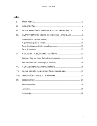 Sale and Lease Back




Índice

  I.      NOTA PRÉVIA ................................................................................................... 3

  II.     INTRODUÇÃO .................................................................................................. 4

  III.    BREVE REFERÊNCIA HISTÓRICA E ASPECTOS PRÁTICOS ................... 6

  IV.     CARACTERIZAÇÃO GERAL DO SALE AND LEASE BACK ..................... 8

          Caracteristicas e pontos comuns .......................................................................... 9
          A questão da opção de compra .......................................................................... 10
          Ponto de vista pessoal sobre a opção de compra ............................................... 11
          Pacto de recompra ............................................................................................. 12

  V.      NATUREZA . POSIÇÕES DOUTRINÁRIAS ................................................. 13

          Leasing e Sale and Lease Back são a mesma coisa ........................................... 14

          Sale and Lease back é um negócio indirecto ..................................................... 16

  VI.     A QUESTÃO DO PACTO COMISSÓRIO ...................................................... 18

  VII.    BREVE ALUSÃO DA RESOLUÇÃO DE CONTRATO ................................ 22

  VIII.   CONCLUSÕES / POSIÇÃO ADOPTADA ...................................................... 24

  IX.     BIBLIOGRAFIA ............................................................................................. 27

          Outros trabalhos ................................................................................................ 28

          Acórdãos ........................................................................................................... 28

          Legislação ......................................................................................................... 28




                                                                                                                                2
 