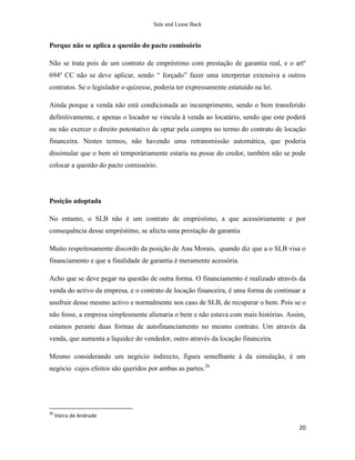 Sale and Lease Back


Porque não se aplica a questão do pacto comissório

Não se trata pois de um contrato de empréstimo com prestação de garantia real, e o artº
694º CC não se deve aplicar, sendo “ forçado” fazer uma interpretar extensiva a outros
contratos. Se o legislador o quizesse, poderia ter expressamente estatuido na lei.

Ainda porque a venda não está condicionada ao incumprimento, sendo o bem transferido
definitivamente, e apenas o locador se vincula à venda ao locatário, sendo que este poderá
ou não exercer o direito potestativo de optar pela compra no termo do contrato de locação
financeira. Nestes termos, não havendo uma retransmissão automática, que poderia
dissimular que o bem só temporáriamente estaria na posse do credor, também não se pode
colocar a questão do pacto comissório.




Posição adoptada

No entanto, o SLB não é um contrato de empréstimo, a que acessóriamente e por
consequência desse empréstimo, se afecta uma prestação de garantia

Muito respeitosamente discordo da posição de Ana Morais, quando diz que a o SLB visa o
financiamento e que a finalidade de garantia é meramente acessória.

Acho que se deve pegar na questão de outra forma. O financiamento é realizado através da
venda do activo da empresa, e o contrato de locação financeira, é uma forma de continuar a
usufruir desse mesmo activo e normalmente nos caso de SLB, de recuperar o bem. Pois se o
não fosse, a empresa simplesmente alienaria o bem e não estava com mais histórias. Assim,
estamos perante duas formas de autofinanciamento no mesmo contrato. Um através da
venda, que aumenta a liquidez do vendedor, outro através da locação financeira.

Mesmo considerando um negócio indirecto, figura semelhante à da simulação, é um
negócio cujos efeitos são queridos por ambas as partes.26




26
     Vieira de Andrade

                                                                                       20
 