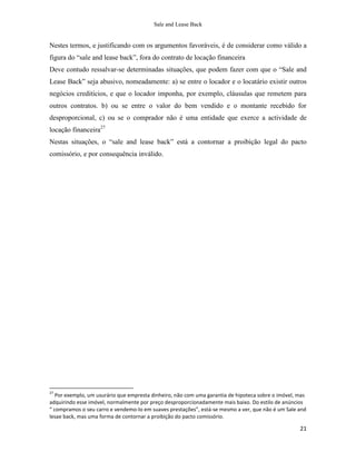 Sale and Lease Back


Nestes termos, e justificando com os argumentos favoráveis, é de considerar como válido a
figura do “sale and lease back”, fora do contrato de locação financeira
Deve contudo ressalvar-se determinadas situações, que podem fazer com que o “Sale and
Lease Back” seja abusivo, nomeadamente: a) se entre o locador e o locatário existir outros
negócios creditícios, e que o locador imponha, por exemplo, cláusulas que remetem para
outros contratos. b) ou se entre o valor do bem vendido e o montante recebido for
desproporcional, c) ou se o comprador não é uma entidade que exerce a actividade de
locação financeira27
Nestas situações, o “sale and lease back” está a contornar a proibição legal do pacto
comissório, e por consequência inválido.




27
   Por exemplo, um usurário que empresta dinheiro, não com uma garantia de hipoteca sobre o imóvel, mas
adquirindo esse imóvel, normalmente por preço desproporcionadamente mais baixo. Do estilo de anúncios
“ compramos o seu carro e vendemo-lo em suaves prestações”, está-se mesmo a ver, que não é um Sale and
lesae back, mas uma forma de contornar a proibição do pacto comissório.

                                                                                                    21
 