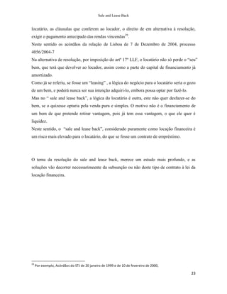 Sale and Lease Back


locatário, as cláusulas que conferem ao locador, o direito de em alternativa à resolução,
exigir o pagamento antecipado das rendas vincendas29.
Neste sentido os acórdãos da relação de Lisboa de 7 de Dezembro de 2004, processo
4056/2004-7
Na alternativa de resolução, por imposição do artº 17º LLF, o locatário não só perde o “seu”
bem, que terá que devolver ao locador, assim como a parte do capital de financiamento já
amortizado.
Como já se referiu, se fosse um “leasing” , a lógica do negócio para o locatário seria o gozo
de um bem, e poderá nunca ser sua intenção adquiri-lo, embora possa optar por fazê-lo.
Mas no “ sale and lease back”, a lógica do locatário é outra, este não quer desfazer-se do
bem, se o quizesse optaria pela venda pura e simples. O motivo não é o financiamento de
um bem de que pretende retirar vantagem, pois já tem essa vantagem, o que ele quer é
liquidez.
Neste sentido, o “sale and lease back”, considerado puramente como locação financeira é
um risco mais elevado para o locatário, do que se fosse um contrato de empréstimo.




O tema da resolução do sale and lease back, merece um estudo mais profundo, e as
soluções vão decorrer necessarimeente da subsunção ou não deste tipo de contrato à lei da
locação financeira.




29
     Por exemplo, Acórdãos do STJ de 20 janeiro de 1999 e de 10 de fevereiro de 2000,

                                                                                          23
 