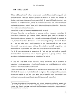 Sale and Lease Back


     VIII. CONCLUSÕES


O Sale and Lease Back30, embora antecedente à Locação Financeira ( leasing), não está
tipificado na lei, e tem por objectivo principal a obtenção de crédito para aumento de
liquidez, através da venda de activos sem prescindir da sua rentabilidade, ou seja, é uma
alternativa de autofinaciamento, através da alienação de activos, sem perder a vantagem
imediata de continuar a usufruir desse activo obtendo rendimento económico e financeiro.
Tem por isso uma natureza financeira.
Distingue-se da locação financeira por várias ordens de razão.
A locação financeira, visa a obtenção do gozo de um bem, planeando a satisfação de
necessidades comerciais que libertem fundos suficientes para cobrir os encargos do
financiamento, e com a vantagem face à locação simples, da possibilidade da aquisição do
bem, no termo do contrato. Tem na sua essência, tem uma justificação claramente distinta
do “ sale and lease back”, aquele pretende ser um financiamento para uso de um
determinado bem, necessário para satisfazer determinada necessidade temporária, e este
pretende ser um financiamento para suprir uma necessidade de Fundo de Maneio..
Por via de regra, ao celebrar-se um contrato de “sale and lese back”, não se pretende
desfazer do bem que se vende, nem se pretende apenas usá-lo, pois já o estava a fazer,
pretende-se liquidez e a maximização da rentabilidade de activos


O    Sale and Lease back é uma alternativa, muito interessante para a economia, ao
pagamento a pronto pagamento, e é pacífico afirmar que esta modalidade de obter crédito,
promove o crescimento do Produto Nacional.
Tendo em consideração as vantagens deste tipo de contrato, num contexto de crise, ou de
dificuldade de acesso ao crédito tradicional, as empresas têm este tipo de financiamento,
utilizando o modelo do Sale and Lease Back, que por ser uma forma que se traduz num
crédito de risco reduzido para o locador, possibilita um acordo mais célere.


30
   Arriscaria, com o merecido respeito por Diogo Leite Campos, discordar da tradução de Sale and lease
back, como locação financeira restitutiva, esta tradução aproxima-se mais do apenas “ lease back”. A
tradução para “ sale and lease back”, salvo melhor opinião, deverá ser compra/venda e locação financeira, e
não locação financeira restitutiva


                                                                                                        24
 