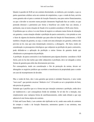 Sale and Lease Back


Quanto à questão do SLB ser um contrato dissimulado, ou indirecto, por exemplo, o que as
partes quereriam celebrar seria um contrato de empréstimo, e que a venda do bem, serviria
como garantia não só para o contrato de locação financeira, mas para outros financiamentos,
ou que o devedor se encontre numa posição claramente fragilizada face ao credor, ou que
pretenda diminuir o património por forma a beneficiar um credor face aos demais, é
pertinente, mas só nesta situação de fraude à lei se poderá considerar o SLB como ilícito.
O problema que se coloca é se esta forma de negócio se subsume numa forma de alienação
em garantia, e nesta situação ofender a proibição do pacto comissório, e isto prende-se com
o facto de alguma da doutrina defender que para além da função de financiamento, o SLB
também a função de garantia, ou seja, a venda será uma alienação em garantia, embora não
prevista na lei, mas que uma interpretação extensiva, a abrangeria . De facto, tendo em
consideração os pressupostos teleológicos que subjazem na proibição do pacto comissório,
pode defender-se a aplicação da proibição a outras formas de garantia desde que
ofendessem os pressupostos da proibição.
A proibição do pacto comissório é um fundamento para alguma doutrina considerar o SLB
ilicito, pois às luz das razões que estão subjacentes à proibição, deve ser alargada a outras
formas de garantia para além das directamente previstas.
Por consequência, tendo em consideração o fim de protecção da norma, devem ser
abrangidos os negócios jurídicos que acordem a transferencia de propriedade para o credor
em caso de incumprimento do devedor.


Mas a venda do bem, não é uma garantia que presta à entidade financeira, é uma venda
“tout court”, que permite encaixar “dinheiro vivo”. O locador ao ser o proprietário do bem,
não precisa de garantia.
Entendo que é pacífico que se a forma tem por intenção contornar a proibição, então deve
ser inadmissivel, e por consequência ferido de nulidade. Se tal não for a intenção, mas
simplesmente uma vantajosa forma de autofinanciamento, então nada obstará a que seja
admissivel este forma atípica de contrato.
O Sale and Lease Back, é um contrato não tipificado na lei, sendo uma união de contratos
de compra e venda e de locação financeira, autonomos quanto à sua estrutura, mas
dependentes


                                                                                             25
 