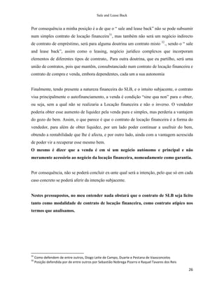 Sale and Lease Back


Por consequência a minha posição é a de que o “ sale and lease back” não se pode subsumir
num simples contrato de locação financeira31, mas também não será um negócio indirecto
de contrato de empréstimo, será para alguma doutrina um contrato misto 32., sendo o “ sale
and lease back”, assim como o leasing, negócio jurídico complexos que incorporam
elementos de diferentes tipos de comtrato,. Para outra doutrina, que eu partilho, será uma
união de contratos, pois que mantêm, consubstanciado num contrato de locação financeira e
contrato de compra e venda, embora dependentes, cada um a sua autonomia


Finalmente, tendo presente a natureza financeira do SLB, e o intuito subjacente, o contrato
visa principalmente o autofinanciamento, a venda é condição “sine qua non” para o obter,
ou seja, sem a qual não se realizaria a Locação financeira e não o inverso. O vendedor
poderia obter esse aumento de liquidez pela venda pura e simples, mas perderia a vantajem
do gozo do bem. Assim, o que parece é que o contrato de locação financeira é a forma do
vendedor, para além de obter liquidez, por um lado poder continuar a usufruir do bem,
obtendo a rentabilidade que lhe é afecta, e por outro lado, ainda com a vantagem acrescida
de poder vir a recuperar esse mesmo bem.
O mesmo é dizer que a venda é em si um negócio autónomo e principal e não
meramente acessório ao negócio da locação financeira, nomeadamente como garantia.


Por consequência, não se poderá concluir ex-ante qual será a intenção, pelo que só em cada
caso concreto se poderá aferir da intenção subjacente.


Nestes pressupostos, no meu entender nada obstará que o contrato de SLB seja licito
tanto como modalidade de contrato de locação financeira, como contrato atípico nos
termos que analisamos.




31
     Como defendem de entre outros, Diogo Leite de Campo, Duarte e Pestana de Vaasconcelos
32
     Posição defendida por de entre outros por Sebastião Nobrega Pizarro e Raquel Tavares dos Reis

                                                                                                     26
 