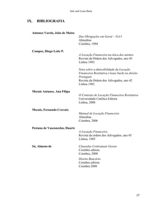 Sale and Lease Back


IX.   BIBLIOGRAFIA


  Antunes Varela, João de Matos
                                      Das Obrigações em Geral – Vol I
                                      Almedina
                                      Coimbra, 1994

  Campos, Diogo Leite P.
                                      A Locação Financeira na ótica dos utentes
                                      Revista da Ordem dos Advogados, ano 43
                                      Lisboa 1983

                                      Nota sobre a dmissibilidade da Locação
                                      Financeira Restitutiva ( lease back) no direito
                                      Português
                                      Revista da Ordem dos Advogados, ano 42
                                      Lisboa 1982

  Morais Antunes, Ana Filipa
                                      O Contrato de Locação Financeira Restitutiva
                                      Universidade Católica Editora
                                      Lisboa, 2008

  Morais, Fernando Cravato
                                      Manual de Locação Financeira
                                      Almedina
                                      Coimbra, 2006

  Pestana de Vasconcelos, Duarte
                                      A Locação Financeira
                                      Revista da ordem dos Advogados, ano 45
                                      Lisboa, 1985

  Sá, Almeno de                       Clausulas Contratuais Gerais
                                      Coimbra editora
                                      Coimbra, 2008
                                      Direito Bancário
                                      Coimbra editora
                                      Coimbra 2008




                                                                                    27
 