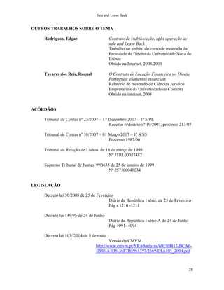 Sale and Lease Back


OUTROS TRABALHOS SOBRE O TEMA

    Rodrigues, Edgar                     Contrato de (sub)locação, após operação de
                                         sale and Lease Back
                                         Trabalho no ambito do curso de mestrado da
                                         Faculdade de Direito da Universidade Nova de
                                         Lisboa
                                         Obtido na Internet, 2008/2009

    Tavares dos Reis, Raquel             O Contrato de Locação Financeira no Direito
                                         Português: elementos essenciais
                                         Relatório de mestrado de Ciências Juridico
                                         Empresariais da Universidade de Coimbra
                                         Obtido na internet, 2008


ACÓRDÃOS

    Tribunal de Contas nº 23/2007 – 17 Dezembro 2007 – 1ª S/PL
                                       Recurso ordinário nº 19/2007, processo 213/07

    Tribunal de Contas nº 38/2007 – 01 Março 2007 – 1ª S/SS
                                       Processo 1987/06

    Tribunal da Relação de Lisboa de 18 de março de 1999
                                      Nº JTRL00027482

    Supremo Tribunal de Justiça 99B635 de 25 de janeiro de 1999
                                      Nº JSTJ00040034


LEGISLAÇÃO

    Decreto lei 30/2008 de 25 de Fevereiro
                                        Diário da República I série, de 25 de Fevereiro
                                        Pág.s 1210 -1211

    Decreto lei 149/95 de 24 de Junho
                                         Diário da República I série-A de 24 de Junho
                                         Pág 4091- 4094

    Decreto lei 105/ 2004 de 8 de maio
                                         Versão da CMVM
                                 http://www.cmvm.pt/NR/rdonlyres/69E8B817-BCA6-
                                 4B40-A4D8-36F7B5961397/2669/DLn105_2004.pdf



                                                                                        28
 