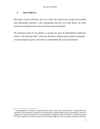 Sale and Lease Back


    I.       NOTA PRÉVIA


Não sendo o direito a-histórico, deve ser o reflexo das relações que emergem da sociedade
num determinado momento, e por consequência não deve ser criado direito em contra
corrente aos comportamentos tidos como licitos pela comunidade.


Na conjuntura actual de crise global, e a escassez de meios de financiamento tradicional,
coloca o “sale and lease back”1 como uma alternativa vantajosa para as partes contratantes.
Uma das missões do gestor, é maximizar a rentabilidade dos recursos disponíveis.




1
  As designações de “leasing” / locação financeira, assim como “sale and lease back” / locação financeira
restitutiva, serão utilizadas no decorrer do estudo tanto na versão inglesa como na portuguesa. Prefere-se
designar de “ Sale and Lease Back” em vez da tradução “Locação Financeira Restitutiva”, e locação financeira
em vez de “leasing”, por razões que decorrem do conceito originário, mas sem grande cuidado de coerência.

                                                                                                          3
 