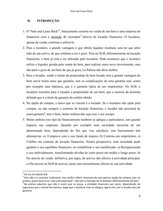 Sale and Lease Back


    II.      INTRODUÇÃO


1. O “Sale and Lease Back”2, basicamente consiste na venda de um bem a uma empresa de
    financeira com a intenção de recompra 3 através de locação financeira. O locatário,
    apesar da venda, continua a utilizá-lo.
2. Para o locatário, a grande vantagem é que obtém liquidez imediata, sem ter que abrir
    mão de um activo, de que continua a ter o gozo. Pois no SLB, diferentemente da locação
    financeira, o bem já está a ser utilizado pelo locatário. Pode acontecer que o locatário
    utilize a liquidez gerada pela venda do bem, para realizar outro novo investimento, mas
    não para o gozo de um bem de que já goza, La Palisse não diria melhor.
3. Para o locador, sendo o titular da propriedade do bem locado, tem a grande vantagem do
    bem servir muito mais que garantia, sem as complicações de uma garantia real, como
    por exemplo uma hipoteca, que é a garantia tipica de um empréstimo. No SLB, o
    locatário transfere para o locador a propriedade de um bem, que a maioria da doutrina
    defende que é a título de garantia do crédito obtido.
4. Na opção de compra, o único que se vincula é o locador. Se o locatário não optar pela
    compra, ou não cumprir o contrato de locação financeira, o locador não precisará de
    outra garantia4, tem o bem, muito embora não seja esse o seu escopo.
5. Muito embora este tipo de financiamento também se aplique a particulares, tem grande
    impacto nas empresas. Quando por exemplo uma sociedade necessita de um
    determinado bem, dependendo do fim que visa satisfazer, tem basicamente três
    alternativas: a). Compra-o com o seu fundo de maneio. b) Contrata um empréstimo. c)
    Celebra um contrato de locação financeira. Noutra perspectiva, uma sociedade pode
    garantir o seu equilibrio financeiro, ou rentabilizar o seu imobilizado: a) Reorganizando
    o seu endividamento, transformando dividas de curto prazo em médio e longo prazo. b)
    Ou através da venda definitiva, por regra, de activos não afectos à actividade principal.
    c) Ou recorre ao SLB de activos, neste caso normalmente afectos às sua actividade.

2
  De ora em diante SLB
3
  Esta não é o conceito tradicional, mas prefiro referir recompra do que apenas opção de compra, pois na
prática, quem recorre ao “sale and Lease back”, não tem a intenção de se desfazer definitivamente do bem.
4
  Na prática sabemos que não é assim que se passa, a entidade financeira por vezes, dependendo da
segurança que o cliente lhe merece, exige que o locatário mais se obrigue, agora sim, com a função clara de
garantia.

                                                                                                         4
 