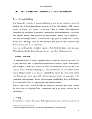 Sale and Lease Back


      III.     BREVE REFERENCIA HISTÓRICA E ASPECTOS PRÁTICOS



Breve referência histórica.

Esta figura, não é recente, já existem referências a este tipo de contrato no tempo da
Suméria, mais de dois mil e quinhentos anos antes de Cristo. Na realidade, o SLB é mesmo
anterior ao leasing, pelo menos é o que nos é dado a conhecer pelos documentos
encontrados da antiguidade. Uma venda, continuando o antigo proprietário a usufruir do
bem, pagando ao novo dono prestações durante um prazo, para no final o readquirir. O
novo dono não tinha por intenção ficar com o bem, o que queria era ganhar com a cedência
do seu gozo. O antigo titular do bem pretendeu obter liquidez, sem se desfazer dele
definitivamente, nem do seu rendimento.
Mas a sua versão actual e notoriedade reporta ao final do século XIX e inicio do século
XX, nos Estados Unidos da América, mas não nos vamos deter sobre este aspecto.


O Sale and Lease back

Em condições normais, já o disse, o proprietário que contrata um “sale and lease back”, não
se quer desfazer do bem, se o pretendesse em vez desta alternativa, optaria pela alienação
pura e simples, e neste caso, evitaria os custos da remuneração do locador. Fá-lo por
variadas razões, principalmente porque: a) Não quer abrir mão do bem definitivamente,
precisa dele para manter o seu negócio, e pretende na maioria das vezes, simplesmente
obter liquidez, para suprir algum défice de tesouraria que acredita ser temporário. b) Ou
ponderando a alternativa de o alienar, a conjuntura de mercado não é favorável à alienação
de bens, e mantém o bem na expectativa de aguardar melhores dias.
Assim, a característica essencial do SLB, não será apenas o gozo do bem, mas a venda de
um activo sem se desapossar 8 dele, continuando com o seu gozo e usufruir da sua
rentabilidade.


O Leasing
A característica essencial do contrato de locação financeira, tem a ver com o gozo de um


8
    Sabemos que a posse de uma coisa, não necessita da titularidade da sua propriedade

                                                                                         6
 