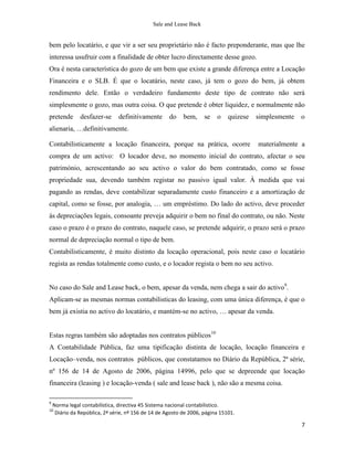 Sale and Lease Back


bem pelo locatário, e que vir a ser seu proprietário não é facto preponderante, mas que lhe
interessa usufruir com a finalidade de obter lucro directamente desse gozo.
Ora é nesta característica do gozo de um bem que existe a grande diferença entre a Locação
Financeira e o SLB. É que o locatário, neste caso, já tem o gozo do bem, já obtem
rendimento dele. Então o verdadeiro fundamento deste tipo de contrato não será
simplesmente o gozo, mas outra coisa. O que pretende é obter liquidez, e normalmente não
pretende       desfazer-se      definitivamente      do    bem,     se   o    quizese   simplesmente   o
alienaria, …definitivamente.

Contabilisticamente a locação financeira, porque na prática, ocorre                     materialmente a
compra de um activo: O locador deve, no momento inicial do contrato, afectar o seu
património, acrescentando ao seu activo o valor do bem contratado, como se fosse
propriedade sua, devendo também registar no passivo igual valor. À medida que vai
pagando as rendas, deve contabilizar separadamente custo financeiro e a amortização de
capital, como se fosse, por analogia, … um empréstimo. Do lado do activo, deve proceder
às depreciações legais, consoante preveja adquirir o bem no final do contrato, ou não. Neste
caso o prazo é o prazo do contrato, naquele caso, se pretende adquirir, o prazo será o prazo
normal de depreciação normal o tipo de bem.
Contabilisticamente, é muito distinto da locação operacional, pois neste caso o locatário
regista as rendas totalmente como custo, e o locador regista o bem no seu activo.


No caso do Sale and Lease back, o bem, apesar da venda, nem chega a sair do activo9.
Aplicam-se as mesmas normas contabilisticas do leasing, com uma única diferença, é que o
bem já existia no activo do locatário, e mantém-se no activo, … apesar da venda.


Estas regras também são adoptadas nos contratos públicos10
A Contabilidade Pública, faz uma tipificação distinta de locação, locação financeira e
Locação–venda, nos contratos públicos, que constatamos no Diário da República, 2ª série,
nº 156 de 14 de Agosto de 2006, página 14996, pelo que se depreende que locação
financeira (leasing ) e locação-venda ( sale and lease back ), não são a mesma coisa.

9
    Norma legal contabilística, directiva 45 Sistema nacional contabilistico.
10
     Diário da República, 2ª série, nº 156 de 14 de Agosto de 2006, página 15101.

                                                                                                       7
 