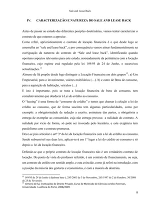 Sale and Lease Back


     IV.    CARACTERIZAÇÃO E NATUREZA DO SALE AND LEASE BACK


Antes de passar ao estudo das diferentes posições doutrinárias, vamos tentar caracterizar o
contrato de que estamos a apreciar.
Como referi, aprioristicamente o contrato de locação financeira é o que desde logo se
assemelha ao “sale and lease back”, e por consequência vamos atinar fundamentalmente na
averiguação da natureza do contrato de “Sale and lease back”, identificando quando
oportuno aspectos relevantes para este estudo, nomeadamente da pertinência com a locação
financeira, cujo regime está regulado pela lei 149/95 de 24 de Junho, e sucessivas
actualizações.11
Almeno de Sá propõe desde logo distinguir a Locação Financeira em dois grupos12: a) Um
Empresarial, para o investimento, valores mobiliários (…). b) e outro de Bens de consumo,
para a aquisição de habitação, veículos (…)
E isto é importante, pois se trata a locação financeira de bens de consumo, tem
comulativamente que obedecer à Lei do crédito ao consumo.
O “leasing” é uma forma de “consumo de crédito” e temos que chamar à colação a lei do
crédito ao consumo, que de forma suscinta tem algumas particularidades, como por
exemplo: a obrigatoriedade da redução a escrito, assinatura das partes, a obrigatória a
entrega de exemplar ao consumidor, cuja não entrega provoca a nulidade do contrato. A
nulidade por vício de forma, só pode ser invocada pelo locatário, e esta exigência tem
paralelismo com o contrato promessa.
Deve-se pois articular o artº 3º da lei da locação financeira com a lei do crédito ao consumo.
Sendo subsumivel nas duas leis, aplicar-se-á em 1º lugar a lei do crédito ao consumo e só
depois a lei da locação financeira.

Defende-se que o próprio contrato de locação financeira não é um verdadeiro contrato de
locação. Do ponto de vista do professor referido, é um contrato de financiamento, ou seja,
um contrato de crédito em sentido amplo, e esta coincide, como já referi na introdução, com
a posição da maioria dos gestores e economistas, e com a maioria da doutrina.

11
   149/95 de 24 de Junho ( diploma base ), 285/2001 de 3 de Novembro, 265/1997 de 2 de Outubro, 30/2008
de 25 de Fevereiro.
12
   Almeno de Sá, Instituições de Direito Privado ,Curso de Mestrado de Ciências Juridico forenses,
Universidade Lusófona do Porto, 2008/2009

                                                                                                          8
 