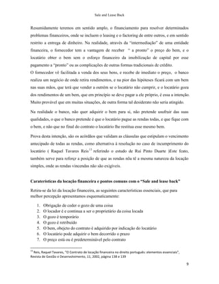 Sale and Lease Back


Resumidamente teremos em sentido amplo, o financiamento para resolver determinados
problemas financeiros, onde se incluem o leasing e o factoring de entre outros, e em sentido
restrito a entrega de dinheiro. Na realidade, através da “intermediação” de uma entidade
financeira, o fornecedor tem a vantagem de receber “ a pronto” o preço do bem, e o
locatário obter o bem sem o esforço financeiro da imobilização de capital por esse
pagamento a “pronto” ou as complicações de outras formas tradicionais de crédito.
O fornecedor vê facilitada a venda dos seus bens, e recebe de imediato o preço, o banco
realiza um negócio de onde retira rendimentos, e na pior das hipóteses ficará com um bem
nas suas mãos, que terá que vender a outrém se o locatário não cumprir, e o locatário goza
dos rendimentos de um bem, que em princípio se deve pagar a ele próprio, é essa a intenção.
Muito provável que em muitas situações, de outra forma tal desiderato não seria atingido.

Na realidade o banco, não quer adquirir o bem para si, não pretende usufruir das suas
qualidades, o que o banco pretende é que o locatário pague as rendas todas, e que fique com
o bem, e não que no final do contrato o locatário lhe restitua esse mesmo bem.

Prova desta intenção, são os acórdãos que validam as cláusulas que estipulam o vencimento
antecipado de todas as rendas, como alternativa à resolução no caso de incumprimento do
locatário ( Raquel Tavares Reis 13 referindo o estudo de Rui Pinto Duarte )Este fcato,
também serve para reforçr a posição de que as rendas nõa tê a mesma natureza da locação
simples, onde as rendas vincendas não são exigíveis.


Caraterísticas da locação financeira e pontos comuns com o “Sale and lease back”

Retira-se da lei da locação financeira, as seguintes características essenciais, que para
melhor percepção apresentamos esquematicamente:

     1.   Obrigação de ceder o gozo de uma coisa
     2.   O locador é e continua a ser o proprietário da coisa locada
     3.   O gozo é temporário
     4.   O gozo é retribuído
     5.   O bem, obejcto do contrato é adquirido por indicação do locatário
     6.   O locatário pode adquirir o bem decorrido o prazo
     7.   O preço está ou é predeterminável pelo contrato

13
  Reis, Raquel Tavares, “O Contrato de locação financeira no direito português: elementos essenciais”,
Revista de Gestão e Desenvolvimento, 11, 2002, página 138 e 139

                                                                                                         9
 