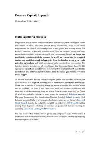 Fasanara Capital | Appendix

(last updated 1st March 2013)




Multi-Equilibria Markets

Longer-term, as our readers and investors know all too well, we remain skeptical on the
effectiveness of crisis resolution policies being implemented, wary of the sheer
magnitude of the level of over-leverage built in the system and its drag on the real
economy, conscious of the wild volatility which could be triggered by one too many
external or internal shocks in such crystal-fragile environment. As such, we design our
portfolio to sustain most of the states of the world we can see, and be protected
against new equilibria which deflect vastly from the baseline scenario currently
priced in by markets, and which are diametrically opposite from one another. The
baseline scenario remains one of a multi-year slow-deleverage Japan-style. But the
system has never been as vulnerable as it currently is to shocks which may flip the
equilibrium to a different set of variables than the status quo / mean reversion
would suggest.

To be sure, as Central Bankers keep flooding the system with liquidity, our base case
scenario is one of a stagnant economy and of a multi-year Japan-style deleverage.
Under such a scenario, a disorderly deleverage would be avoided and inflation would
not be triggered… at least in the short term, until such delicate equilibrium will
eventually break. In the coming years, we believe that 6 scenarios might play out (some
of which are mutually exclusive or may happen in succession): Inflation Scenario
(Currency Debasement, Debt Monetisation, Nominal Defaults), Default Scenario (Real
Defaults, sequential failures of corporates/banks/sovereigns across Europe), Renewed
Credit Crunch (similar to end-2008, end-2011 or mid-2012), EU Break-Up (either
coming from Germany rebelling to subsidies or peripheral Europe rebelling to
austerity), China Hard Landing, USD Devaluation.

We also believe that current market prices and compressed Risk Premia make it
worthwhile / relatively inexpensive to position for fat tail events, as they are currently
heavily mispriced by markets.




                                                                              1|Page
 
