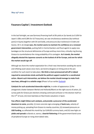May 25th 2012




Fasanara Capital | Investment Outlook



In the last fortnight, we saw Germany financing itself at 0% yield on 2yr bonds (vs 0.10% for
Japan’s JGBs and 0.28% for US Treasuries), we saw simultaneous weakness (but without
panic) in Equity (together with Oil and Gold), and pressures (but resilience) in Credit and
Govies. All in all, in our eyes, the market seems to maintain his confidence on a renewed
government intervention, putting faith in Central bankers and fiscal agents to apply new
bandages on the structural deficiencies of Europe and buy more time, critically ring-fencing
Greece to counterbalance the rising probability of its contagion. As it stands, the market
allegedly elected the Japanese scenario as the luckiest of all for Europe, and one for which
the market would sign-off.

Although we share the market expectation for a fresh new intervention avoiding the worst
and reflating asset values once more, we tend to disagree on timing and on the pre-
condition for such event to take place. We think a more pronounced sell-off is indeed
required to concentrate minds and build the political support needed for a coordinated
action. Absent such intervention, we believe the market should manage to make fresh
new lows, although in a volatile range (Phase I of our earlier Outlook).

Catalysts for such accelerated downside might be, in order of appearance: (i) the
antagonistic chatter between Merkel and Hollande/Monti on the right course of action, (ii)
survey polls for Greece pre-elections showing continued confusion or the election itself on
the 17th of June, (iii) more bad data on Real Estate valuations in Spain.

Few effects might follow such catalysts, and provide a precursor of the accelerated
downturn to come, possibly: (i) more concrete signs emerging of bank runs, velocity of
money picking up, spreading from Greece to nearby countries, (ii) renewed pressures on
USD funding, as reflected this month by 1yr EURUSD currency basis, and (iii) new highs on
yields and spreads vs Bunds or, worse, a bearish flattening of the government bond curve
of peripheral Europe on rising short-dated rates.
 