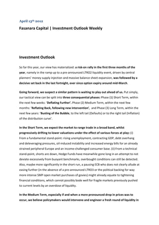 April 13th 2012

Fasanara Capital | Investment Outlook Weekly




Investment Outlook

So far this year, our view has materialized: a risk-on rally in the first three months of the
year, namely in the ramp up to a pre-announced LTRO2 liquidity event, driven by central
planners’ money supply injection and massive balance sheet expansion, was followed by a
decisive set back in the last fortnight, ever since option expiry around mid-March.

Going forward, we suspect a similar pattern is waiting to play out ahead of us. Put simply,
our tactical view can be split into three consequential phases: Phase (1) Short Term, within
the next few weeks: ‘Deflating Further’. Phase (2) Medium Term, within the next few
months: ‘Reflating Back, following new intervention’, and Phase (3) Long Term, within the
next few years: ‘Busting of the Bubble, to the left tail (Defaults) or to the right tail (Inflation)
of the distribution curve’.

In the Short Term, we expect the market to range trade in a broad band, whilst
progressively drifting to lower valuations under the effect of various forces at play: (i)
From a fundamental stand-point: rising unemployment, contracting GDP, debt overhang
and deleveraging pressures, oil-induced instability and increased energy bills for an already
strained peripheral Europe and an income-challenged consumer base. (ii) From a technical
stand-point, shorts are down, Hedge Funds have meanwhile gone long in an attempt to not
deviate excessively from buoyant benchmarks, overbought conditions can still be detected.
Also, maybe more significantly in the short run, a pausing ECB who does not clearly allude at
easing further (in the absence of a pre-announced LTRO3 or the political backing for way
more intense SMP open market purchases of govies) might already equate to tightening
financial conditions, which cannot possibly bode well for fragile markets previously pushed
to current levels by an overdose of liquidity.

In the Medium Term, especially if and when a more pronounced drop in prices was to
occur, we believe policymakers would intervene and engineer a fresh round of liquidity in
 