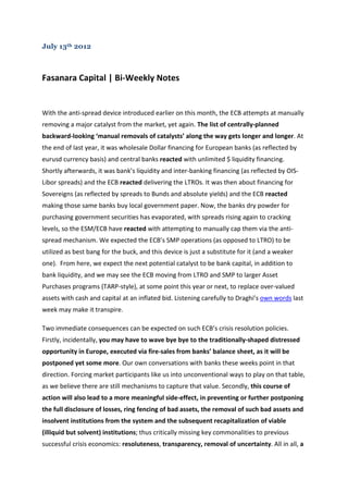 July 13th 2012



Fasanara Capital | Bi-Weekly Notes


With the anti-spread device introduced earlier on this month, the ECB attempts at manually
removing a major catalyst from the market, yet again. The list of centrally-planned
backward-looking ‘manual removals of catalysts’ along the way gets longer and longer. At
the end of last year, it was wholesale Dollar financing for European banks (as reflected by
eurusd currency basis) and central banks reacted with unlimited $ liquidity financing.
Shortly afterwards, it was bank’s liquidity and inter-banking financing (as reflected by OIS-
Libor spreads) and the ECB reacted delivering the LTROs. It was then about financing for
Sovereigns (as reflected by spreads to Bunds and absolute yields) and the ECB reacted
making those same banks buy local government paper. Now, the banks dry powder for
purchasing government securities has evaporated, with spreads rising again to cracking
levels, so the ESM/ECB have reacted with attempting to manually cap them via the anti-
spread mechanism. We expected the ECB’s SMP operations (as opposed to LTRO) to be
utilized as best bang for the buck, and this device is just a substitute for it (and a weaker
one). From here, we expect the next potential catalyst to be bank capital, in addition to
bank liquidity, and we may see the ECB moving from LTRO and SMP to larger Asset
Purchases programs (TARP-style), at some point this year or next, to replace over-valued
assets with cash and capital at an inflated bid. Listening carefully to Draghi’s own words last
week may make it transpire.

Two immediate consequences can be expected on such ECB’s crisis resolution policies.
Firstly, incidentally, you may have to wave bye bye to the traditionally-shaped distressed
opportunity in Europe, executed via fire-sales from banks’ balance sheet, as it will be
postponed yet some more. Our own conversations with banks these weeks point in that
direction. Forcing market participants like us into unconventional ways to play on that table,
as we believe there are still mechanisms to capture that value. Secondly, this course of
action will also lead to a more meaningful side-effect, in preventing or further postponing
the full disclosure of losses, ring fencing of bad assets, the removal of such bad assets and
insolvent institutions from the system and the subsequent recapitalization of viable
(illiquid but solvent) institutions; thus critically missing key commonalities to previous
successful crisis economics: resoluteness, transparency, removal of uncertainty. All in all, a
 
