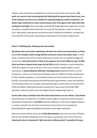 Likewise,	
  Italy	
  and	
  Greece	
  are	
  dangling	
  on	
  a	
  string,	
  for	
  some	
  of	
  the	
  same	
  reasons.	
  This	
  
week,	
  we	
  record	
  a	
  most	
  concerning	
  bearish	
  flattening	
  of	
  the	
  government	
  bond	
  curve,	
  one	
  
of	
  the	
  indicators	
  we	
  had	
  on	
  our	
  checklist	
  for	
  spotting	
  dangerous	
  market	
  momentum:	
  2yr	
  
yield	
  in	
  Spain	
  (and	
  Italy	
  to	
  a	
  lesser	
  extent)	
  closed	
  much	
  of	
  the	
  gap	
  to	
  10yr	
  yield,	
  with	
  both	
  
reaching	
  to	
  new	
  highs.	
  Not	
  surprisingly,	
  yesterday	
  Mr	
  Draghi	
  deemed	
  it	
  opportune	
  to	
  come	
  
out	
  with	
  an	
  unusually	
  bullish	
  statement,	
  for	
  he	
  would	
  ’do	
  whatever	
  it	
  takes	
  to	
  save	
  the	
  
Euro’.	
  Maliciously,	
  yesterday	
  was	
  also	
  the	
  first	
  day	
  of	
  holiday	
  for	
  Ms	
  Merkel,	
  as	
  Draghi	
  may	
  
have	
  timed	
  his	
  outing	
  wisely,	
  capitalizing	
  un-­‐disturbed	
  on	
  his	
  window	
  of	
  opportunity..	
  

	
  

Phase	
  II:	
  ‘Reflating	
  Back,	
  following	
  new	
  intervention’	
  

We	
  believe	
  that	
  such	
  market	
  capitulation	
  will	
  lead	
  into	
  a	
  fresh	
  new	
  intervention,	
  on	
  Phase	
  
II,	
  as	
  it	
  will	
  manage	
  to	
  build	
  enough	
  political	
  consensus	
  around	
  such	
  policy	
  move.	
  In	
  other	
  
words,	
  we	
  believe	
  that	
  further	
  market	
  weakness	
  and	
  street	
  riots	
  are	
  needed	
  to	
  trigger	
  the	
  
intervention.	
  Such	
  intervention	
  is	
  likely	
  to	
  be	
  shaped	
  in	
  one	
  of	
  two	
  different	
  ways:	
  (i)	
  SMP	
  
direct	
  purchases	
  of	
  government	
  paper	
  by	
  the	
  ECB	
  (possibly	
  leading	
  to	
  a	
  more	
  widespread	
  
TARP-­‐like	
  program	
  of	
  asset	
  purchases	
  in	
  the	
  next	
  12	
  months,	
  despite	
  Draghi’s	
  current	
  
reluctance),	
  or	
  (ii)	
  providing	
  the	
  ESM	
  with	
  a	
  banking	
  license	
  (despite	
  Germany’s	
  current	
  
reluctance),	
  so	
  that	
  it	
  can	
  increment	
  its	
  firepower	
  from	
  Eur	
  500bn	
  to	
  infinity,	
  having	
  access	
  
to	
  ECB’s	
  liquidity	
  operations.	
  Such	
  bimodal	
  outcomes	
  are	
  the	
  two	
  faces	
  of	
  the	
  same	
  coin:	
  
the	
  ECB	
  is	
  prevented	
  from	
  giving	
  unlimited	
  financing	
  to	
  governments,	
  under	
  the	
  limitations	
  
of	
  its	
  founding	
  treaty,	
  but	
  it	
  can	
  give	
  unlimited	
  financing	
  to	
  a	
  bank	
  (and	
  so	
  it	
  has	
  done	
  with	
  
LTROs	
  and	
  MROs).	
  ESM	
  would	
  therefore	
  become	
  the	
  Trojan	
  horse	
  of	
  the	
  ECM’s	
  SMP	
  
operations,	
  with	
  yet	
  another	
  layer	
  of	
  complex	
  financial	
  engineering	
  thrown	
  in.	
  	
  	
  

On	
  the	
  other	
  hand,	
  we	
  believe	
  that	
  alternative	
  interventions	
  are	
  not	
  realistic:	
  (i)	
  Eurobond	
  
would	
  take	
  ages	
  to	
  implement,	
  as	
  multiple	
  treaty	
  changes	
  are	
  required,	
  and	
  the	
  necessary	
  
referendums	
  that	
  go	
  with	
  it;	
  (ii)	
  LTROs	
  would	
  be	
  ineffective,	
  as	
  the	
  lack	
  of	
  eligible	
  collateral	
  
is	
  a	
  major	
  constraint,	
  let	
  alone	
  the	
  concentration	
  of	
  local	
  risks	
  it	
  has	
  morphed	
  into	
  
(exacerbating	
  the	
  negative	
  feedback	
  loop	
  between	
  Sovereigns	
  and	
  Banks).	
  	
  	
  

Both	
  interventions	
  deliver	
  some	
  sort	
  of	
  Debt	
  Mutualisation	
  across	
  the	
  Euro-­‐area,	
  filling	
  the	
  
void	
  of	
  unsustainable	
  imbalances	
  across	
  the	
  region,	
  buying	
  some	
  more	
  time	
  to	
  the	
  Euro,	
  
delaying	
  the	
  day	
  of	
  reckoning	
  for	
  ‘debt	
  saturation	
  without	
  growth’	
  in	
  peripheral	
  Europe,	
  
 