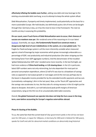 effectively	
  inflating	
  the	
  bubble	
  even	
  further,	
  adding	
  new	
  debt	
  and	
  new	
  leverage	
  to	
  the	
  
existing	
  unsustainable	
  debt	
  overhang,	
  so	
  as	
  to	
  attempt	
  to	
  keep	
  the	
  whole	
  system	
  afloat.	
  

Debt	
  Mutualisation,	
  if	
  properly	
  and	
  timely	
  implemented,	
  could	
  potentially	
  set	
  the	
  basis	
  for	
  a	
  
more	
  sustainable	
  Europe.	
  We	
  hold	
  doubts,	
  but	
  definitively	
  quite	
  a	
  bit	
  of	
  time	
  can	
  be	
  bought	
  
through	
  that.	
  Germany	
  is	
  key,	
  as	
  it	
  has	
  the	
  most	
  to	
  lose	
  in	
  that	
  framework.	
  The	
  next	
  six	
  
months	
  are	
  key	
  in	
  assessing	
  this	
  probability.	
  

On	
  our	
  count,	
  even	
  if	
  such	
  forms	
  of	
  Debt	
  Mutualisation	
  were	
  to	
  occur,	
  their	
  chances	
  of	
  
success	
  are	
  nowhere	
  near	
  par.	
  We	
  rendered	
  some	
  of	
  the	
  reasoning	
  on	
  it	
  in	
  our	
  latest	
  
Outlook.	
  Essentially,	
  we	
  argue,	
  the	
  fundamentally	
  flawed	
  Euro	
  construct	
  meets	
  a	
  
dangerously	
  high	
  level	
  of	
  over-­‐indebtedness	
  in	
  the	
  system,	
  on	
  a	
  near	
  global	
  scale.	
  The	
  
fragile	
  Eur	
  fixed-­‐exchange	
  system	
  is	
  all	
  the	
  more	
  inherently	
  unstable	
  when	
  measured	
  
against	
  a	
  level	
  of	
  leverage	
  by	
  major	
  economies	
  which	
  grows	
  increasingly	
  unbearable	
  as	
  a	
  
percentage	
  of	
  GDP,	
  real	
  productivity	
  and	
  industrial	
  production	
  (the	
  latter	
  stripping	
  out	
  the	
  
borrowing	
  factor	
  from	
  GDP	
  aggregate	
  numbers).	
  And	
  the	
  denominator	
  of	
  the	
  troubled	
  
‘global	
  Debt/productive	
  GDP	
  ratio’	
  receded	
  some	
  more	
  recently.	
  In	
  the	
  last	
  fortnight,	
  we	
  
had	
  more	
  evidence	
  of	
  China	
  hard	
  landing	
  and	
  US	
  slowing	
  down.	
  In	
  the	
  US	
  in	
  particular,	
  
latest	
  GDP	
  numbers	
  were	
  not	
  only	
  retrenching,	
  but	
  also	
  dependant	
  for	
  most	
  part	
  on	
  
personal	
  consumption	
  expenditure,	
  where	
  (i)	
  half	
  of	
  it	
  was	
  due	
  to	
  a	
  drawdown	
  of	
  savings	
  
rates	
  as	
  opposed	
  to	
  real	
  output	
  growth	
  or	
  real	
  wages	
  and	
  (ii)	
  the	
  rest	
  was	
  perhaps	
  due	
  to	
  
the	
  boost	
  in	
  disposable	
  income	
  provided	
  for	
  by	
  the	
  extended	
  transfer	
  payments	
  and	
  tax	
  cuts	
  
(cumulatively	
  a	
  whopping	
  1.4trn	
  in	
  the	
  last	
  year).	
  Now,	
  as	
  the	
  ‘fiscal	
  cliff’	
  approaches	
  and	
  
the	
  savings	
  rate	
  accelerates	
  its	
  rise,	
  the	
  fairy	
  tale	
  of	
  a	
  strong	
  recovery	
  in	
  the	
  US	
  might	
  just	
  be	
  
about	
  to	
  dissipate.	
  And	
  with	
  it,	
  so	
  it	
  will	
  delusional	
  peak	
  profit	
  margins	
  of	
  American	
  
corporations,	
  lying	
  on	
  the	
  thin	
  ice	
  of	
  an	
  unsustainably	
  debt-­‐laden	
  economy.	
  

Overall,	
  the	
  global	
  framework	
  we	
  operate	
  into	
  does	
  not	
  help	
  the	
  Euro	
  cause	
  in	
  the	
  long	
  
term,	
  even	
  before	
  accounting	
  for	
  Europe’s	
  negative	
  externalities	
  abroad.	
  

	
  

Phase	
  III:	
  Busting	
  of	
  the	
  Bubble.	
  	
  

To	
  us,	
  the	
  same	
  fact	
  that	
  the	
  current	
  level	
  of	
  10yr	
  government	
  yields	
  in	
  the	
  US	
  has	
  not	
  been	
  
seen	
  for	
  220-­‐years,	
  in	
  Japan	
  for	
  140years,	
  in	
  Germany	
  for	
  200	
  (and	
  in	
  Holland	
  for	
  500	
  years),	
  
speaks	
  for	
  itself	
  and	
  calls	
  for	
  abnormal	
  market	
  conditions	
  on	
  abnormally	
  long	
  historical	
  
 