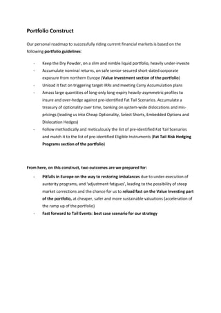 Portfolio	
  Construct	
  

Our	
  personal	
  roadmap	
  to	
  successfully	
  riding	
  current	
  financial	
  markets	
  is	
  based	
  on	
  the	
  
following	
  portfolio	
  guidelines:	
  

       -­‐   Keep	
  the	
  Dry	
  Powder,	
  on	
  a	
  slim	
  and	
  nimble	
  liquid	
  portfolio,	
  heavily	
  under-­‐investe	
  
       -­‐   Accumulate	
  nominal	
  returns,	
  on	
  safe	
  senior-­‐secured	
  short-­‐dated	
  corporate	
  
             exposure	
  from	
  northern	
  Europe	
  (Value	
  Investment	
  section	
  of	
  the	
  portfolio)	
  
       -­‐   Unload	
  it	
  fast	
  on	
  triggering	
  target	
  IRRs	
  and	
  meeting	
  Carry	
  Accumulation	
  plans	
  
       -­‐   Amass	
  large	
  quantities	
  of	
  long-­‐only	
  long-­‐expiry	
  heavily-­‐asymmetric	
  profiles	
  to	
  
             insure	
  and	
  over-­‐hedge	
  against	
  pre-­‐identified	
  Fat	
  Tail	
  Scenarios.	
  Accumulate	
  a	
  
             treasury	
  of	
  optionality	
  over	
  time,	
  banking	
  on	
  system-­‐wide	
  dislocations	
  and	
  mis-­‐
             pricings	
  (leading	
  us	
  into	
  Cheap	
  Optionality,	
  Select	
  Shorts,	
  Embedded	
  Options	
  and	
  
             Dislocation	
  Hedges)	
  
       -­‐   Follow	
  methodically	
  and	
  meticulously	
  the	
  list	
  of	
  pre-­‐identified	
  Fat	
  Tail	
  Scenarios	
  
             and	
  match	
  it	
  to	
  the	
  list	
  of	
  pre-­‐identified	
  Eligible	
  Instruments	
  (Fat	
  Tail	
  Risk	
  Hedging	
  
             Programs	
  section	
  of	
  the	
  portfolio)	
  

	
  

From	
  here,	
  on	
  this	
  construct,	
  two	
  outcomes	
  are	
  we	
  prepared	
  for:	
  

       -­‐   Pitfalls	
  in	
  Europe	
  on	
  the	
  way	
  to	
  restoring	
  imbalances	
  due	
  to	
  under-­‐execution	
  of	
  
             austerity	
  programs,	
  and	
  ‘adjustment	
  fatigues’,	
  leading	
  to	
  the	
  possibility	
  of	
  steep	
  
             market	
  corrections	
  and	
  the	
  chance	
  for	
  us	
  to	
  reload	
  fast	
  on	
  the	
  Value	
  Investing	
  part	
  
             of	
  the	
  portfolio,	
  at	
  cheaper,	
  safer	
  and	
  more	
  sustainable	
  valuations	
  (acceleration	
  of	
  
             the	
  ramp	
  up	
  of	
  the	
  portfolio)	
  
       -­‐   Fast	
  forward	
  to	
  Tail	
  Events:	
  best	
  case	
  scenario	
  for	
  our	
  strategy	
  

	
  


	
  

	
  

	
  

	
  
 