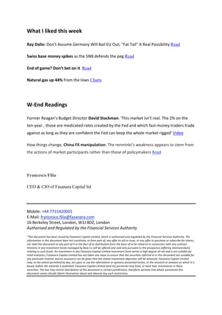 What	
  I	
  liked	
  this	
  week	
  

Ray	
  Dalio:	
  Don't	
  Assume	
  Germany	
  Will	
  Bail	
  EU	
  Out;	
  "Fat	
  Tail"	
  A	
  Real	
  Possibility	
  Read	
  

Swiss	
  base	
  money	
  spikes	
  as	
  the	
  SNB	
  defends	
  the	
  peg	
  Read	
  

End	
  of	
  game?	
  Don’t	
  bet	
  on	
  it	
  	
  Read	
  

Natural	
  gas	
  up	
  44%	
  from	
  the	
  lows	
  Charts	
  	
  

	
  

W-­‐End	
  Readings	
  	
  

Former	
  Reagan’s	
  Budget	
  Director	
  David	
  Stockman:	
  ‘This	
  market	
  isn't	
  real.	
  The	
  2%	
  on	
  the	
  
ten-­‐year..	
  those	
  are	
  medicated	
  rates	
  created	
  by	
  the	
  Fed	
  and	
  which	
  fast-­‐money	
  traders	
  trade	
  
against	
  as	
  long	
  as	
  they	
  are	
  confident	
  the	
  Fed	
  can	
  keep	
  the	
  whole	
  market	
  rigged’	
  Video	
  

How	
  things	
  change,	
  China	
  FX	
  manipulation.	
  The	
  renminbi’s	
  weakness	
  appears	
  to	
  stem	
  from	
  
the	
  actions	
  of	
  market	
  participants	
  rather	
  than	
  those	
  of	
  policymakers	
  Read	
  




Francesco Filia

CEO & CIO of Fasanara Capital ltd

	
  

Mobile:	
  +44	
  7715420001	
  
E-­‐Mail:	
  francesco.filia@fasanara.com	
  
16	
  Berkeley	
  Street,	
  London,	
  W1J	
  8DZ,	
  London	
  
Authorised	
  and	
  Regulated	
  by	
  the	
  Financial	
  Services	
  Authority	
  
	
  
“This	
  document	
  has	
  been	
  issued	
  by	
  Fasanara	
  Capital	
  Limited,	
  which	
  is	
  authorised	
  and	
  regulated	
  by	
  the	
  Financial	
  Services	
  Authority.	
  The	
  
information	
  in	
  this	
  document	
  does	
  not	
  constitute,	
  or	
  form	
  part	
  of,	
  any	
  offer	
  to	
  sell	
  or	
  issue,	
  or	
  any	
  offer	
  to	
  purchase	
  or	
  subscribe	
  for	
  shares,	
  
nor	
  shall	
  this	
  document	
  or	
  any	
  part	
  of	
  it	
  or	
  the	
  fact	
  of	
  its	
  distribution	
  form	
  the	
  basis	
  of	
  or	
  be	
  relied	
  on	
  in	
  connection	
  with	
  any	
  contract.	
  
Interests	
  in	
  any	
  investment	
  funds	
  managed	
  by	
  New	
  Co	
  will	
  be	
  offered	
  and	
  sold	
  only	
  pursuant	
  to	
  the	
  prospectus	
  [offering	
  memorandum]	
  
relating	
  to	
  such	
  funds.	
  An	
  investment	
  in	
  any	
  Fasanara	
  Capital	
  Limited	
  investment	
  fund	
  carries	
  a	
  high	
  degree	
  of	
  risk	
  and	
  is	
  not	
  suitable	
  for	
  
retail	
  investors.]	
  Fasanara	
  Capital	
  Limited	
  has	
  not	
  taken	
  any	
  steps	
  to	
  ensure	
  that	
  the	
  securities	
  referred	
  to	
  in	
  this	
  document	
  are	
  suitable	
  for	
  
any	
  particular	
  investor	
  and	
  no	
  assurance	
  can	
  be	
  given	
  that	
  the	
  stated	
  investment	
  objectives	
  will	
  be	
  achieved.	
  Fasanara	
  Capital	
  Limited	
  
may,	
  to	
  the	
  extent	
  permitted	
  by	
  law,	
  act	
  upon	
  or	
  use	
  the	
  information	
  or	
  opinions	
  presented	
  herein,	
  or	
  the	
  research	
  or	
  analysis	
  on	
  which	
  it	
  is	
  
based,	
  before	
  the	
  material	
  is	
  published.	
  Fasanara	
  Capital	
  Limited	
  [and	
  its]	
  personnel	
  may	
  have,	
  or	
  have	
  had,	
  investments	
  in	
  these	
  
securities.	
  The	
  law	
  may	
  restrict	
  distribution	
  of	
  this	
  document	
  in	
  certain	
  jurisdictions,	
  therefore,	
  persons	
  into	
  whose	
  possession	
  this	
  
document	
  comes	
  should	
  inform	
  themselves	
  about	
  and	
  observe	
  any	
  such	
  restrictions.
 