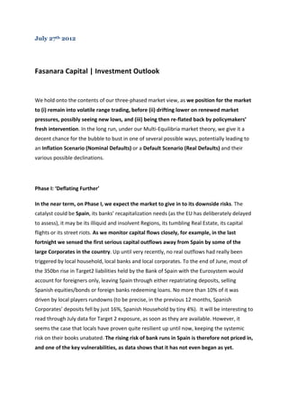 July 27th 2012




Fasanara	
  Capital	
  |	
  Investment	
  Outlook	
  	
  

	
  

We	
  hold	
  onto	
  the	
  contents	
  of	
  our	
  three-­‐phased	
  market	
  view,	
  as	
  we	
  position	
  for	
  the	
  market	
  
to	
  (i)	
  remain	
  into	
  volatile	
  range	
  trading,	
  before	
  (ii)	
  drifting	
  lower	
  on	
  renewed	
  market	
  
pressures,	
  possibly	
  seeing	
  new	
  lows,	
  and	
  (iii)	
  being	
  then	
  re-­‐flated	
  back	
  by	
  policymakers’	
  
fresh	
  intervention.	
  In	
  the	
  long	
  run,	
  under	
  our	
  Multi-­‐Equilibria	
  market	
  theory,	
  we	
  give	
  it	
  a	
  
decent	
  chance	
  for	
  the	
  bubble	
  to	
  bust	
  in	
  one	
  of	
  several	
  possible	
  ways,	
  potentially	
  leading	
  to	
  
an	
  Inflation	
  Scenario	
  (Nominal	
  Defaults)	
  or	
  a	
  Default	
  Scenario	
  (Real	
  Defaults)	
  and	
  their	
  
various	
  possible	
  declinations.	
  

	
  

Phase	
  I:	
  ‘Deflating	
  Further’	
  

In	
  the	
  near	
  term,	
  on	
  Phase	
  I,	
  we	
  expect	
  the	
  market	
  to	
  give	
  in	
  to	
  its	
  downside	
  risks.	
  The	
  
catalyst	
  could	
  be	
  Spain,	
  its	
  banks’	
  recapitalization	
  needs	
  (as	
  the	
  EU	
  has	
  deliberately	
  delayed	
  
to	
  assess),	
  it	
  may	
  be	
  its	
  illiquid	
  and	
  insolvent	
  Regions,	
  its	
  tumbling	
  Real	
  Estate,	
  its	
  capital	
  
flights	
  or	
  its	
  street	
  riots.	
  As	
  we	
  monitor	
  capital	
  flows	
  closely,	
  for	
  example,	
  in	
  the	
  last	
  
fortnight	
  we	
  sensed	
  the	
  first	
  serious	
  capital	
  outflows	
  away	
  from	
  Spain	
  by	
  some	
  of	
  the	
  
large	
  Corporates	
  in	
  the	
  country.	
  Up	
  until	
  very	
  recently,	
  no	
  real	
  outflows	
  had	
  really	
  been	
  
triggered	
  by	
  local	
  household,	
  local	
  banks	
  and	
  local	
  corporates.	
  To	
  the	
  end	
  of	
  June,	
  most	
  of	
  
the	
  350bn	
  rise	
  in	
  Target2	
  liabilities	
  held	
  by	
  the	
  Bank	
  of	
  Spain	
  with	
  the	
  Eurosystem	
  would	
  
account	
  for	
  foreigners	
  only,	
  leaving	
  Spain	
  through	
  either	
  repatriating	
  deposits,	
  selling	
  
Spanish	
  equities/bonds	
  or	
  foreign	
  banks	
  redeeming	
  loans.	
  No	
  more	
  than	
  10%	
  of	
  it	
  was	
  
driven	
  by	
  local	
  players	
  rundowns	
  (to	
  be	
  precise,	
  in	
  the	
  previous	
  12	
  months,	
  Spanish	
  
Corporates’	
  deposits	
  fell	
  by	
  just	
  16%,	
  Spanish	
  Household	
  by	
  tiny	
  4%).	
  	
  It	
  will	
  be	
  interesting	
  to	
  
read	
  through	
  July	
  data	
  for	
  Target	
  2	
  exposure,	
  as	
  soon	
  as	
  they	
  are	
  available.	
  However,	
  it	
  
seems	
  the	
  case	
  that	
  locals	
  have	
  proven	
  quite	
  resilient	
  up	
  until	
  now,	
  keeping	
  the	
  systemic	
  
risk	
  on	
  their	
  books	
  unabated.	
  The	
  rising	
  risk	
  of	
  bank	
  runs	
  in	
  Spain	
  is	
  therefore	
  not	
  priced	
  in,	
  
and	
  one	
  of	
  the	
  key	
  vulnerabilities,	
  as	
  data	
  shows	
  that	
  it	
  has	
  not	
  even	
  began	
  as	
  yet.	
  	
  
 