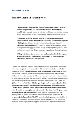 September 14th 2012



Fasanara Capital | Bi-Weekly Notes



        1. Pax Romana in the markets is brought in by Central Bankers. Monetary
        creation is open-ended and can support markets in the short term,
        possibly into year-end. It eases up potential troubles over the next few months,
        puts to sleep imminent catalysts and downside risks. But only temporarily so.

        2. The threat to the Pax Romana induced by balance sheet expansion
        comes from both ends of the spectrum: from the top, with German taxpayers
        rebelling to subsidies, or from the bottom, with peripheral Europe’s
        taxpayers rebelling to austerity. These two basic drivers (more than Greece,
        heavy government supply in October, or Italy and Spain pestering the ECB over
        conditionality terms) may defuse monetary expansion in the medium term.

        3. The greatest opportunity we see is to load up optional-style Contingency
        Arrangements, which are made the cheapest ever by Central Banker’s
        activism and interest rate manipulation.




Over the past few weeks, financial assets reflated markedly on the back of coordinated
balance sheet expansion across major Central Banks. We entered what we called, in
previous write-ups, ‘Phase II: Reflation Back, following new intervention’. Truth be
told, markets had rallied already in anticipation of such move, and Central Bankers
(differently than in the recent past) did not even wait for conditions to deteriorate, so as
to justify such intervention, but rather stepped in boldly to match markets’ expectations.
The monetary injection is un-precedent, even when compared to LTROI, LTROII, QE1,
QE2 and Operation Twist I and II. In Europe, Draghi made up his mind and took the
lead on un-decisive policymakers, and without waiting for Germany’s Supreme
Court to decide over Euro bailout funds first, he effectively made such resolution
less relevant by promising the markets unlimited direct supply of fiat paper cash
against troubled government bonds. He had not even waited for his own ECB’s
meeting on the 6th, having rushed to pre-announce it in the days before. The OMT
programs, just a by-product of the SMP operations in disguise, rebranded ad hoc for
the day, are unlimited in size and designed to compress spreads (or evil ‘convertibility
premium’, to use Draghi’s terminology) and reduce the risk of government and bank
 