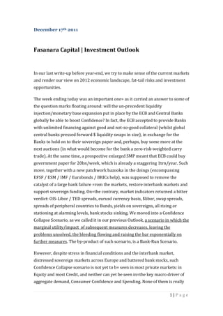 December 17th 2011



Fasanara Capital | Investment Outlook


In our last write-up before year-end, we try to make sense of the current markets
and render our view on 2012 economic landscape, fat-tail risks and investment
opportunities.

The week ending today was an important one= as it carried an answer to some of
the question marks floating around: will the un-precedent liquidity
injection/monetary base expansion put in place by the ECB and Central Banks
globally be able to boost Confidence? In fact, the ECB accepted to provide Banks
with unlimited financing against good and not-so-good collateral (whilst global
central banks pressed forward $ liquidity swaps in size), in exchange for the
Banks to hold on to their sovereign paper and, perhaps, buy some more at the
next auctions (in what would become for the bank a zero-risk-weighted carry
trade). At the same time, a prospective enlarged SMP meant that ECB could buy
government paper for 20bn/week, which is already a staggering 1trn/year. Such
move, together with a new patchwork bazooka in the doings (encompassing
EFSF / ESM / IMF / Eurobonds / BRICs help), was supposed to remove the
catalyst of a large bank failure =rom the markets, restore interbank markets and
support sovereign funding. On=the contrary, market indicators returned a bitter
verdict: OIS-Libor / TED spreads, eurusd currency basis, $libor, swap spreads,
spreads of peripheral countries to Bunds, yields on sovereigns, all rising or
stationing at alarming levels, bank stocks sinking. We moved into a Confidence
Collapse Scenario, as we called it in our previous Outlook, a scenario in which the
marginal utility/impact of subsequent measures decreases, leaving the
problems unsolved, the bleeding flowing and raising the bar exponentially on
further measures. The by-product of such scenario, is a Bank-Run Scenario.

However, despite stress in financial conditions and the interbank market,
distressed sovereign markets across Europe and battered bank stocks, such
Confidence Collapse scenario is not yet to b= seen in most private markets: in
Equity and most Credit, and neither can yet be seen in=the key macro driver of
aggregate demand, Consumer Confidence and Spending. None of them is really

                                                                         1|Page
 