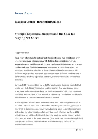 January 7th 2012



Fasanara Capital | Investment Outlook



Multiple Equilibria Markets and the Case for
Staying Net Short




Happy New Year.

Four years of dysfunctional markets followed some two decades of over-
leverage and over-stimulation, with debt-fueled spending programs
addressing debt problems with yet more debt, and bringing us here, in the
land of Multiple Equilibria markets. As opposed to reverting to pre-crisis
mean and equilibrium, the dust in the markets could settle in diametrically
different ways and find a different equilibrium there: different combinations of
devaluations, inflation, expansion, deflation, depression, defaults are all made
plausible.

Surrounded by insolvent too-big-to-fail Sovereigns and Banks on steroids, that
would have failed in anything close to a free market (but have instead being
given electrical stimulation to keep the dead frogs moving), 2012 investors are
invited by policymakers to stay optimistic, to not drop the towel on such hostile
environment, as the bullish trend is about to resume.

Monetary-medicine and credit expansion have been the attempted solution to
the 2000 Dot-Com crisis first and then the 2008 Subprime/Banking crisis, and
now tried to fix the Eurozone Sovereigns/Banking crisis, to save the insolvents
and sustain elevated valuations. But after that much effort we awake in 2012
with the market still in a debilitated state, the medicine not sorting any visible
effect and yet more of the same medicine (debt and its surrogates) being pledged
in hope for a different result (this time is different) or just in fear of the
alternative unknowns.

                                                                                 1|Page
 