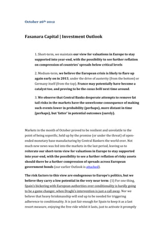 October 26th 2012



Fasanara Capital | Investment Outlook


       1. Short-term, we maintain our view for valuations in Europe to stay
       supported into year-end, with the possibility to see further reflation
       on compression of countries’ spreads below critical levels

       2. Medium-term, we believe the European crisis is likely to flare up
       again early on in 2013, under the drive of austerity (from the bottom) or
       Germany itself (from the top). France may potentially have become a
       catalyst too, and proving to be the casus belli next time around.

       3. We observe that Central Banks desperate attempts to remove fat
       tail risks in the markets have the unwelcome consequence of making
       such events lower in probability (perhaps), more distant in time
       (perhaps), but ‘fatter’ in potential outcomes (surely).




Markets in the month of October proved to be resilient and unvolatile to the
point of being soporific, held up by the promise (or under the threat) of open-
ended monetary base manufacturing by Central Bankers the world over. Not
much new news was fed into the markets in the last period, leaving us to
reiterate our short-term view for valuations in Europe to stay supported
into year-end, with the possibility to see a further reflation of risky assets
should there be a further compression of spreads across European
government bonds (our earlier Outlook is attached).

The risk factors to this view are endogenous to Europe’s politics, but we
believe they carry a low potential in the very near term: (1) For one thing,
Spain’s bickering with European authorities over conditionality is hardly going
to be a game changer, when Draghi’s intervention is just a call away. Nor we
believe that heavy brinkmanship will end up to be needed for triggering
adherence to conditionality. It is just fair enough for Spain to keep it as a last
resort measure, enjoying the free ride whilst it lasts, just to activate it promptly
 