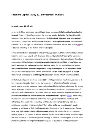 Fasanara Capital | May 2012 Investment Outlook



Investment Outlook

As presented two weeks ago, we anticipate three consequential phases to play out going
forward: Phase (1) Short-Term, within the next few weeks: ‘Deflating Further’. Phase (2)
Medium-Term, within the next few months: ‘Reflating Back, following new intervention’,
and Phase (3) Long-Term, within the next few years: ‘Busting of the Bubble, to the left tail
(Defaults) or to the right tail (Inflation) of the distribution curve’. Please refer to this link for
a detailed rendering of the market phases we expect.

A few comments may be added to what previously presented. Short term market weakness
first, in a wide range bound, with downside risks and digital sell-off paving the way in the
medium term to fresh intervention and more credit expansion. Such view lies on three basic
assumptions: (i) We believe the liquidity provided by the ECB on LTRO2 is insufficient to
justify a structurally higher market than we have today. (ii) We also believe that a new
fresh intervention by monetary engineers is likely at some point in the months to come,
and (iii) We finally believe that a more pronounced sell-off and a resurgence of risk off
markets will be needed to build the political support behind a fresh new intervention.

First of all, the liquidity produced by the ECB’s LTRO operations is insufficient, as most of it
has evaporated already: it served the purposes of a re-allocation of capital amongst
countries and amongst investors’ classes, whereby public funds have substituted the private
sector whenever possible, so as to prevent a disproportionate impact on the economy of
the (dis)orderly deleverage in the private sector currently underway. Rephrased, banks in
peripheral Europe have already exhausted most of the extra liquidity (Read), when taking
into account withdrawn deposits and exited Repos, government bond purchases and
refinancing debt (even after accounting for the net positive effect deriving from the
anticipated reduction in loan portfolios). They might be forced soon to desert public
auctions or sell some of their holdings outright. On the other hand, banks in core Europe
have kept their money comfortably at the ECB, where the Deposit Facility is a most un-
volatile figure of Eur 780 bn, in what is a capital destructive market practice (contributing to
the vivid picture of a Liquidity Trapped economy), as opposed to lending that to other banks
(reinstating normal funding market conditions) and to businesses and households (re-
 