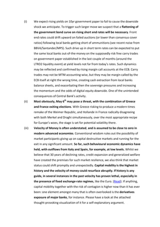 (i)     We expect rising yields on 10yr government paper to fail to cause the downside
        shock we anticipate. To trigger such larger move we suspect that a flattening of
        the government bond curve on rising short end rates will be necessary. Front
        end rates could drift upward on failed auctions (or lower than consensus cover
        ratios) following local banks getting short of ammunitions (see recent noise from
        BBVA/Santander/MPS). Such drive up in short term rates can be expected to put
        the same local banks out-of-the-money on the supposedly risk free carry trades
        on government paper established in the last couple of months (around the
        LTRO2 liquidity event) at yield levels not far from today's rates. Such dynamics
        may be reflected and confirmed by rising margin call accounts at the ECB. Carry
        trades may not be MTM accounting-wise, but they may be margin called by the
        ECB itself at right the wrong time, creating cash extraction from local banks
        balance sheets, and exacerbating then the sovereign pressures and increasing
        the momentum and the odds of digital equity downside. One of the unintended
        consequences of Central Bank’s activity.
(ii)    Most obviously, May 6th may pose a threat, with the combination of Greece
        and France exiting elections. With Greece risking to produce a modern times
        remake of the Weimer Republic, and Hollande in France radically disagreeing
        with both Merkel and Draghi simultaneously, over the most appropriate recipe
        for Europe’s woes, the stage is set for potential volatility there.
(iii)   Velocity of Money is often understated, and is assumed to be close to zero in
        modern advanced economies. Conventional wisdom rules out the possibility of
        market participants giving up on capital destructive markets and running for the
        exit in any significant amount. So far, such behavioural economic dynamics have
        held, with outflows from Italy and Spain, for example, at low levels. Whilst we
        believe that 30 years of declining rates, credit expansion and generalized welfare
        have created the premises for such market resilience, we also think that market
        status could shift promptly and unexpectedly. Capital mobility is the highest in
        history and the velocity of money could resurface abruptly. If history is any
        guide, in several instances in the past velocity has proven lethal, especially in
        the presence of fixed exchange-rate regimes, like the Euro. (Read). If anything,
        capital mobility together with the risk of contagion is higher now than it has ever
        been: one element amongst many that is often overlooked is the derivatives
        exposure of major banks, for instance. Please have a look at the attached
        thought-provoking visualization of it for a self-explanatory argument.
 