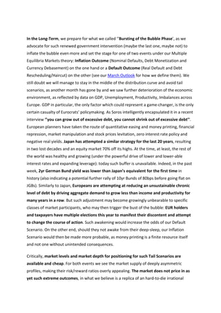 In the Long-Term, we prepare for what we called ‘’Bursting of the Bubble Phase’, as we
advocate for such renewed government intervention (maybe the last one, maybe not) to
inflate the bubble even more and set the stage for one of two events under our Multiple
Equilibria Markets theory: Inflation Outcome (Nominal Defaults, Debt Monetization and
Currency Debasement) on the one hand or a Default Outcome (Real Default and Debt
Rescheduling/Haircut) on the other (see our March Outlook for how we define them). We
still doubt we will manage to stay in the middle of the distribution curve and avoid tail
scenarios, as another month has gone by and we saw further deterioration of the economic
environment, as reflected by data on GDP, Unemployment, Productivity, Imbalances across
Europe. GDP in particular, the only factor which could represent a game-changer, is the only
certain casualty of Eurocrats’ policymaking. As Soros intelligently encapsulated it in a recent
interview ‘’you can grow out of excessive debt, you cannot shrink out of excessive debt’’.
European planners have taken the route of quantitative easing and money printing, financial
repression, market manipulation and stock prices levitation, zero interest rate policy and
negative real yields. Japan has attempted a similar strategy for the last 20 years, resulting
in two lost decades and an equity market 70% off its highs. At the time, at least, the rest of
the world was healthy and growing (under the powerful drive of lower and lower-able
interest rates and expanding leverage): today such buffer is unavailable. Indeed, in the past
week, 2yr German Bund yield was lower than Japan’s equivalent for the first time in
history (also indicating a potential further rally of 10yr Bunds of 80bps before going flat on
JGBs). Similarly to Japan, Europeans are attempting at reducing an unsustainable chronic
level of debt by driving aggregate demand to grow less than income and productivity for
many years in a row. But such adjustment may become growingly unbearable to specific
classes of market participants, who may then trigger the bust of the bubble: EUR holders
and taxpayers have multiple elections this year to manifest their discontent and attempt
to change the course of action. Such awakening would increase the odds of our Default
Scenario. On the other end, should they not awake from their deep-sleep, our Inflation
Scenario would then be made more probable, as money printing is a finite resource itself
and not one without unintended consequences.

Critically, market levels and market depth for positioning for such Tail Scenarios are
available and cheap. For both events we see the market supply of deeply asymmetric
profiles, making their risk/reward ratios overly appealing. The market does not price in as
yet such extreme outcomes, in what we believe is a replica of an hard-to-die irrational
 