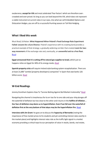 exuberance, except for VIX and most celebrated ‘fear factors’ which are therefore over-
crowded and over-priced. As long as you can look beyond the VIX, which does not represent
a viable instrument at current rates in our eyes, into what we call Embedded Options and
Dislocation Hedges, you are off to a successful hunting season on Tail Risk Hedging.




What I liked this week

Must Read, Ed Nolan: What Happened When Poland’s Fixed Exchange Rate Experiment
Failed: Lessons for a Euro Divorce. Poland’s experience with its crawling band provides a
practical example of that strategy: a gradually widening corridor that created room for two-
way movement of the exchange rate and, eventually, an uneventful exit to a free float.
Read

Egypt announced that it is cutting off its natural gas supplies to Israel, which just so
happens relies on Egypt for 40% of its energy needs. Read

Spanish property crisis will require Ireland-style banking system recapitalization. There are
at least 21,000 "zombie [property developers] companies" in Spain that owe banks 126
billion euros Read




W-End Readings

Jeremy Grantham Explains How To "Survive Betting Against Bull Market Irrationality" Read

Navigating the channel is treacherous for to err too far to one side and your ship plunges off
the waterfall of deflation but too close to the other and it burns in the hellfire of inflation….
Our fear of deflation may damn us to hyperinflation. Even if we fall over the waterfall of
deflation first at the very bottom of that abyss may be the hyperinflation fire. Read

Interview with Jim Grant: he goes on to discuss the hypocrisy of Bernanke (noting the
importance of free market prices to his students and yet controlling interest rates overtly in
the market-place) and highlights interest rates role as the traffic light signal in a market
economy providing a critical input to our perception of value in stocks, bonds, real estate,
 