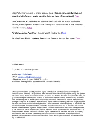 Silicon Valley Startups, and so on and because these rates are manipulated we live and
invest in a hall-of-mirrors leaving us with a distorted vision of the real-world. Video

China’s Numbers are Unreliable: Dr. Chovanec points out that the official numbers for
inflation, the GDP growth, and corporate earnings may all be misstated to look materially
better than reality. Video

Porsche Mongolian Push Shows Chinese Wealth Heading West Read

Hans Rosling on Global Population Growth: new facts and stunning data visuals Video




Francesco Filia

CEO & CIO of Fasanara Capital ltd

Mobile: +44 7715420001
E-Mail: francesco.filia@fasanara.com
16 Berkeley Street, London, W1J 8DZ, London
Authorised and Regulated by the Financial Services Authority




“This document has been issued by Fasanara Capital Limited, which is authorised and regulated by the
Financial Services Authority. The information in this document does not constitute, or form part of, any offer to
sell or issue, or any offer to purchase or subscribe for shares, nor shall this document or any part of it or the fact
of its distribution form the basis of or be relied on in connection with any contract. Interests in any investment
funds managed by New Co will be offered and sold only pursuant to the prospectus [offering memorandum]
relating to such funds. An investment in any Fasanara Capital Limited investment fund carries a high degree of
risk and is not suitable for retail investors.] Fasanara Capital Limited has not taken any steps to ensure that the
securities referred to in this document are suitable for any particular investor and no assurance can be given
that the stated investment objectives will be achieved. Fasanara Capital Limited may, to the extent permitted
by law, act upon or use the information or opinions presented herein, or the research or analysis on which it is
based, before the material is published. Fasanara Capital Limited [and its] personnel may have, or have had,
investments in these securities. The law may restrict distribution of this document in certain jurisdictions,
therefore, persons into whose possession this document comes should inform themselves about and observe
any such restrictions.”
 