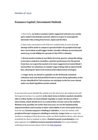 October 5th 2012



Fasanara Capital | Investment Outlook



       1. Short-term, we believe markets will be supported well into year-end by
       open ended Central Banks activism, which we expect to outweigh the
       downside risks arising from Greece, Spain and the likes.

       2. Upon some concessions to the ECB over conditionality, at some point an
       attempt will be made to compress spreads further for peripheral Europe
       into a level which would trigger further sizeable reflation across financial
       assets (e.g. to sub 300bps for spreads of 10yr BTPs vs Bunds).

       3. Recent market weakness was likely driven by quarter-end profit taking,
       as investors rushed to crystallize a positive performance for the period.
       From here, we expect the market to be more supported on Central Bank’s
       natural floor on valuations, in volatile range trading with an upward drift
       bias, allowing for short-term tactical yield-enhancement strategies.

       4. Longer-term, we intend to capitalize on the fictitiously sustained
       valuations and rock-bottom Risk Premia to amass cheap optionality on the
       six pre-identified Fat Tail scenarios we anticipate in the few years ahead,
       under our Multi-Equilibria market outlook




In our last write-up we detailed the outlook over the short term, the medium term and
the long term horizon. In a nutshell, in the short-term we believe markets should be
able to reflate further on Central Banks’ liquidity or under the threat of their
intervention, which should serve as a natural floor of some sort to the markets.
Medium-term, possibly not earlier than next year, we see the fundamentally
impaired markets and economy to show vulnerability to one of two polar forces:
from the top, German taxpayers rebelling to subsidies, or from the bottom, with
peripheral Europe’s taxpayers rebelling to austerity. Longer-term, we expect the
markets to reneging on Mean Reversion, under our Multi-Equilibria theory, and a decent
probability for them to implode in either a Default Scenario (real defaults) or his
polar opposite of an Inflation Scenario (nominal defaults). For a more detailed
rendering of each scenario please refer to the link attached.
 
