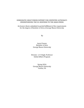 DEMOCRATIC GREAT POWER SUPPORT FOR CONTESTED AUTOCRACY:
UNDERSTANDING THE U.S. RESPONSE TO THE ARAB SPRING
An honors thesis submitted in partial fulfillment of the requirements
for the degree of Bachelor of Arts at George Mason University
By
Jason Fasano
Bachelor of Arts
George Mason University
Director: J. P. Singh, Professor
Global Affairs Program
Spring 2016
George Mason University
Fairfax, VA
 