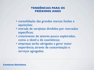 TENDÊNCIAS PARA OS 
PRÓXIMOS ANOS 
• consolidação das grandes marcas: fusões e 
aquisições; 
• entrada de varejistas divididos por mercados 
específicos; 
• crescimento de setores pouco explorados, 
como o têxtil e de cosméticos; 
• empresas serão obrigadas a gerar maior 
experiência, através de costumização e 
serviços agregados. 
Comércio Eletrônico 
 