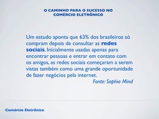 O CAMINHO PARA O SUCESSO NO 
COMÉRCIO ELETRÔNICO 
Um estudo aponta que 63% dos brasileiros só 
compram depois de consultar as redes 
sociais. Inicialmente usadas apenas para 
encontrar pessoas e entrar em contato com 
os amigos, as redes sociais começaram a serem 
vistas também como uma grande oportunidade 
de fazer negócios pela internet. 
Comércio Eletrônico 
Fonte: Sophia Mind 
 