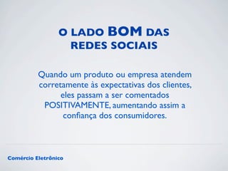 O LADO BOM DAS 
REDES SOCIAIS 
Quando um produto ou empresa atendem 
corretamente às expectativas dos clientes, 
eles passam a ser comentados 
POSITIVAMENTE, aumentando assim a 
confiança dos consumidores. 
Comércio Eletrônico 
 